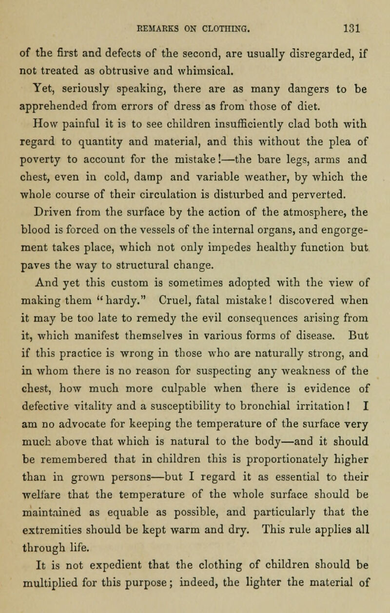 of the first and defects of the second, are usually disregarded, if not treated as obtrusive and whimsical. Yet, seriously speaking, there are as many dangers to be apprehended from errors of dress as from those of diet. How painful it is to see children insufficiently clad both with regard to quantity and material, and this without the plea of poverty to account for the mistake!—the bare legs, arms and chest, even in cold, damp and variable weather, by which the whole course of their circulation is disturbed and perverted. Driven from the surface by the action of the atmosphere, the blood is forced on the vessels of the internal organs, and engorge- ment takes place, which not only impedes healthy function but paves the way to structural change. And yet this custom is sometimes adopted with the view of making them hardy. Cruel, fatal mistake! discovered when it may be too late to remedy the evil consequences arising from it, which manifest themselves in various forms of disease. But if this practice is wrong in those who are naturally strong, and in whom there is no reason for suspecting any weakness of the chest, how much more culpable when there is evidence of defective vitality and a susceptibility to bronchial irritation! I am no advocate for keeping the temperature of the surface very much above that which is natural to the body—and it should be remembered that in children this is proportionately higher than in grown persons—but I regard it as essential to their welfare that the temperature of the whole surface should be maintained as equable as possible, and particularly that the extremities should be kept warm and dry. This rule applies all through life. It is not expedient that the clothing of children should be multiplied for this purpose; indeed, the lighter the material of