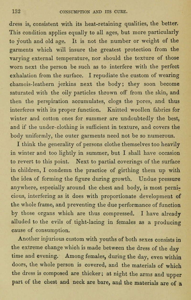 dress is, consistent with its heat-retaining qualities, the better. This condition applies equally to all ages, but more particularly to youth and old age. It is not the number or weight of the garments which will insure the greatest protection from the varying external temperature, nor should the texture of those worn next the person be such as to interfere with the perfect exhalation from the surface. I repudiate the custom of wearing chamois-leathern jerkins next the body; they soon become saturated with the oily particles thrown off from the skin, and then the perspiration accumulates, clogs the pores, and thus interferes with its proper function. Knitted woollen fabrics for winter and cotton ones for summer are undoubtedly the best, and if the under-clothing is sufficient in texture, and covers the body uniformly, the outer garments need not be so numerous. I think the generality of persons clothe themselves too heavily in winter and too lightly in summer, but I shall have occasion to revert to this point. Next to partial coverings of the surface in children, I condemn the practice of girthing them up with the idea of forming the figure during growth. Undue pressure anywhere, especially around the chest and body, is most perni- cious, interfering as it does with proportionate development of the whole frame, and preventing the due performance of function by those organs which are thus compressed. I have already alluded to the evils of tight-lacing in females as a producing cause of consumption. Another injurious custom with youths of both sexes consists in the extreme change which is made between the dress of the day time and evening. Among females, during the day, even within doors, the whole person is covered, and the materials of which the dress is composed are thicker; at night the arms and upper part of the chest and neck are bare, and the materials are of a