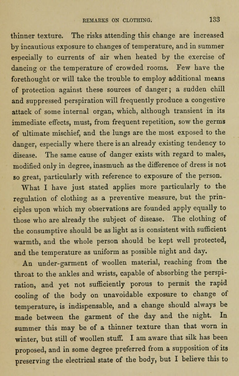 thinner texture. The risks attending this change are increased by incautious exposure to changes of temperature, and in summer especially to currents of air when heated by the exercise of dancing or the temperature of crowded rooms. Few have the forethought or will take the trouble to employ additional means of protection against these sources of danger; a sudden chill and suppressed perspiration will frequently produce a congestive attack of some internal organ, which, although transient in its immediate effects, must, from frequent repetition, sow the germs of ultimate mischief, and the lungs are the most exposed to the danger, especially where there is an already existing tendency to disease. The same cause of danger exists with regard to males, modified only in degree, inasmuch as the difference of dress is not so great, particularly with reference to exposure of the person. What I have just stated applies more particularly to the regulation of clothing as a preventive measure, but the prin- ciples upon which my observations are founded apply equally to those who are already the subject of disease. The clothing of the consumptive should be as light as is consistent with sufficient warmth, and the whole person should be kept well protected, and the temperature as uniform as possible night and day. An under-garment of woollen material, reaching from the throat to the ankles and wrists, capable of absorbing the perspi- ration, and yet not sufficiently porous to permit the rapid cooling of the body on unavoidable exposure to change of temperature, is indispensable, and a change should always be made between the garment of the day and the night. In summer this may be of a thinner texture than that worn in winter, but still of woollen stuff. I am aware that silk has been proposed, and in some degree preferred from a supposition of its preserving the electrical state of the body, but I believe this to