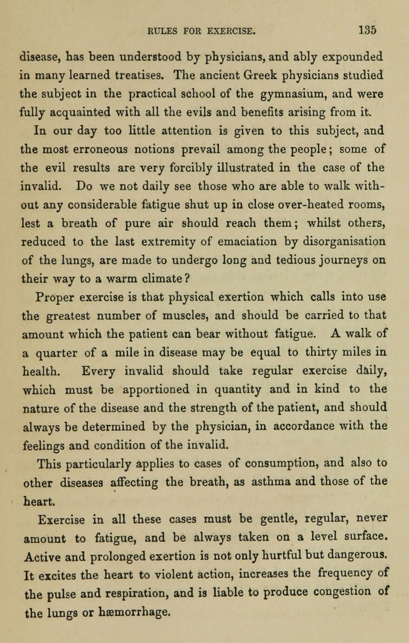 disease, has been understood by physicians, and ably expounded in many learned treatises. The ancient Greek physicians studied the subject in the practical school of the gymnasium, and were fully acquainted with all the evils and benefits arising from it. In our day too little attention is given to this subject, and the most erroneous notions prevail among the people; some of the evil results are very forcibly illustrated in the case of the invalid. Do we not daily see those who are able to walk with- out any considerable fatigue shut up in close over-heated rooms, lest a breath of pure air should reach them; whilst others, reduced to the last extremity of emaciation by disorganisation of the lungs, are made to undergo long and tedious journeys on their way to a warm climate ? Proper exercise is that physical exertion which calls into use the greatest number of muscles, and should be carried to that amount which the patient can bear without fatigue. A walk of a quarter of a mile in disease may be equal to thirty miles in health. Every invalid should take regular exercise daily, which must be apportioned in quantity and in kind to the nature of the disease and the strength of the patient, and should always be determined by the physician, in accordance with the feelings and condition of the invalid. This particularly applies to cases of consumption, and also to other diseases affecting the breath, as asthma and those of the heart. Exercise in all these cases must be gentle, regular, never amount to fatigue, and be always taken on a level surface. Active and prolonged exertion is not only hurtful but dangerous. It excites the heart to violent action, increases the frequency of the pulse and respiration, and is liable to produce congestion of the lungs or haemorrhage.
