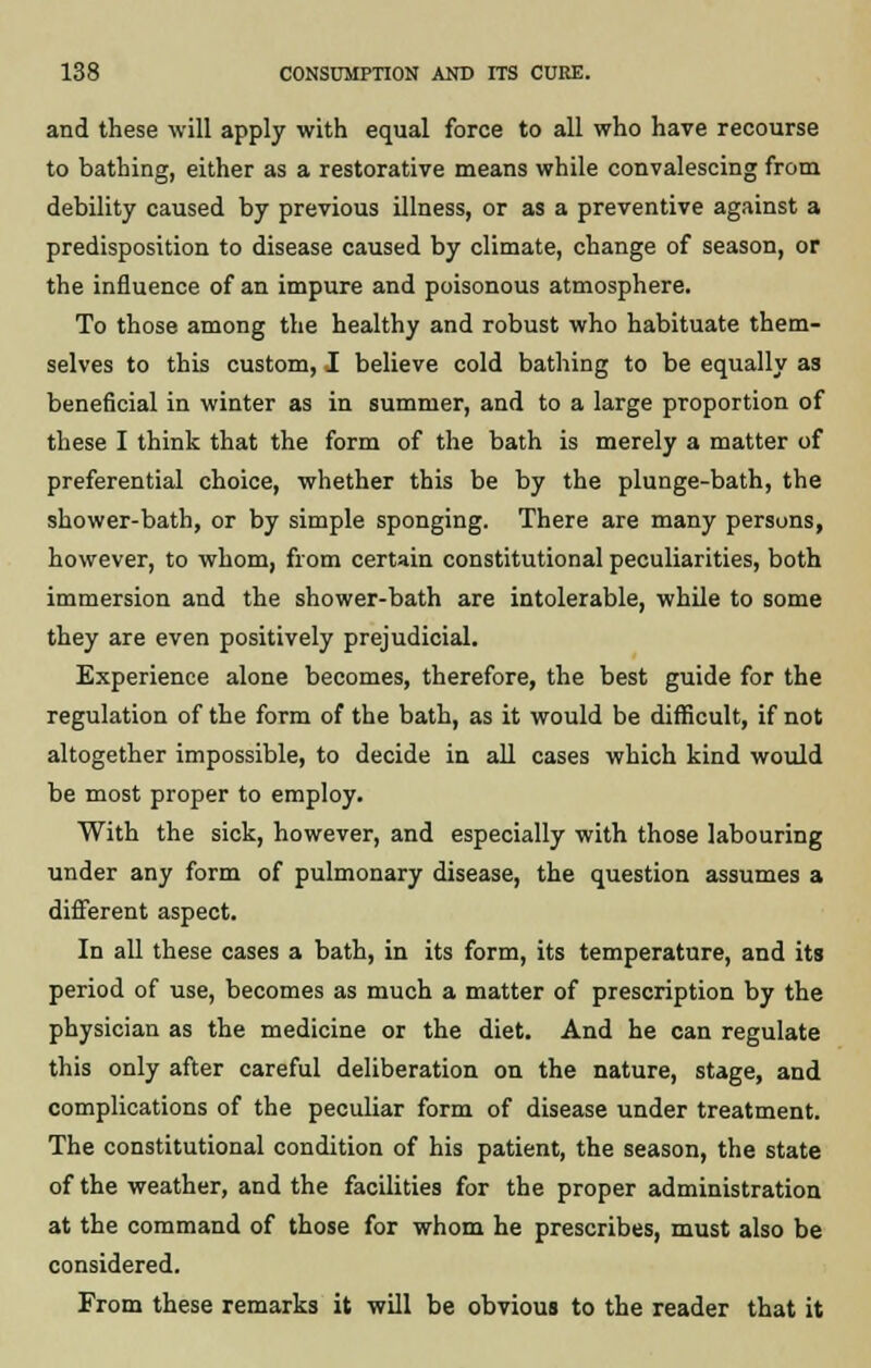 and these will apply with equal force to all who have recourse to bathing, either as a restorative means while convalescing from debility caused by previous illness, or as a preventive against a predisposition to disease caused by climate, change of season, or the influence of an impure and poisonous atmosphere. To those among the healthy and robust who habituate them- selves to this custom, I believe cold bathing to be equally as beneficial in winter as in summer, and to a large proportion of these I think that the form of the bath is merely a matter of preferential choice, whether this be by the plunge-bath, the shower-bath, or by simple sponging. There are many persons, however, to whom, from certain constitutional peculiarities, both immersion and the shower-bath are intolerable, while to some they are even positively prejudicial. Experience alone becomes, therefore, the best guide for the regulation of the form of the bath, as it would be difficult, if not altogether impossible, to decide in all cases which kind would be most proper to employ. With the sick, however, and especially with those labouring under any form of pulmonary disease, the question assumes a different aspect. In all these cases a bath, in its form, its temperature, and its period of use, becomes as much a matter of prescription by the physician as the medicine or the diet. And he can regulate this only after careful deliberation on the nature, stage, and complications of the peculiar form of disease under treatment. The constitutional condition of his patient, the season, the state of the weather, and the facilities for the proper administration at the command of those for whom he prescribes, must also be considered. From these remarks it will be obvious to the reader that it