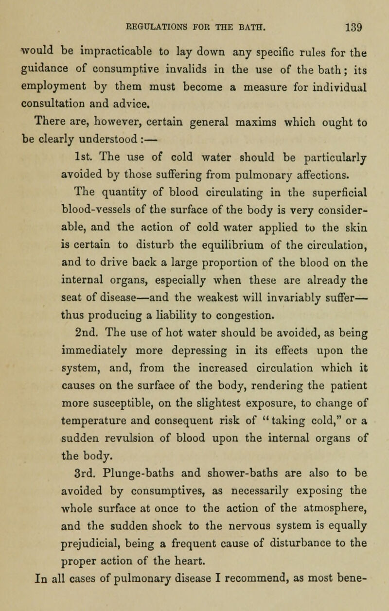 would be impracticable to lay down any specific rules for the guidance of consumptive invalids in the use of the bath; its employment by them must become a measure for individual consultation and advice. There are, however, certain general maxims which ought to be clearly understood :— 1st. The use of cold water should be particularly avoided by those suffering from pulmonary affections. The quantity of blood circulating in the superficial blood-vessels of the surface of the body is very consider- able, and the action of cold water applied to the skin is certain to disturb the equilibrium of the circulation, and to drive back a large proportion of the blood on the internal organs, especially when these are already the seat of disease—and the weakest will invariably suffer— thus producing a liability to congestion. 2nd. The use of hot water should be avoided, as being immediately more depressing in its effects upon the system, and, from the increased circulation which it causes on the surface of the body, rendering the patient more susceptible, on the slightest exposure, to change of temperature and consequent risk of taking cold, or a sudden revulsion of blood upon the internal organs of the body. 3rd. Plunge-baths and shower-baths are also to be avoided by consumptives, as necessarily exposing the whole surface at once to the action of the atmosphere, and the sudden shock to the nervous system is equally prejudicial, being a frequent cause of disturbance to the proper action of the heart. In all cases of pulmonary disease I recommend, as most bene-