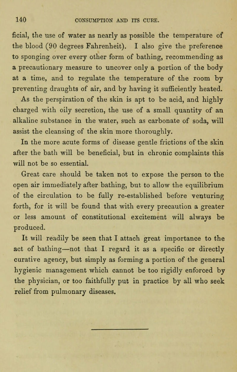 ficial, the use of water as nearly as possible the temperature of the blood (90 degrees Fahrenheit). I also give the preference to sponging over every other form of bathing, recommending as a precautionary measure to uncover only a portion of the body at a time, and to regulate the temperature of the room by preventing draughts of air, and by having it sufficiently heated. As the perspiration of the skin is apt to be acid, and highly charged with oily secretion, the use of a small quantity of an alkaline substance in the water, such as carbonate of soda, will assist the cleansing of the skin more thoroughly. In the more acute forms of disease gentle frictions of the skin after the bath will be beneficial, but in chronic complaints this will not be so essential. Great care should be taken not to expose the person to the open air immediately after bathing, but to allow the equilibrium of the circulation to be fully re-established before venturing forth, for it will be found that with every precaution a greater or less amount of constitutional excitement will always be produced. It will readily be seen that I attach great importance to the act of bathing—not that I regard it as a specific or directly curative agency, but simply as forming a portion of the general hygienic management which cannot be too rigidly enforced by the physician, or too faithfully put in practice by all who seek relief from pulmonary diseases.