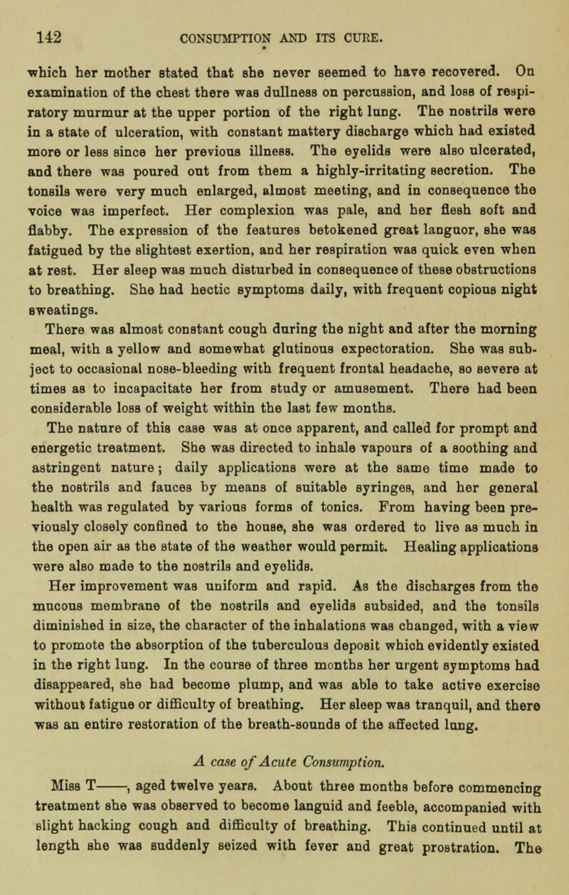which her mother stated that she never seemed to have recovered. On examination of the chest there was dullness on percussion, and loss of respi- ratory murmur at the upper portion of the right lung. The nostrils were in a state of ulceration, with constant mattery discharge which had existed more or less since her previous illness. The eyelids were also ulcerated, and there was poured out from them a highly-irritating secretion. The tonsils were very much enlarged, almost meeting, and in consequence the voice was imperfect. Her complexion was pale, and her flesh soft and flabby. The expression of the features betokened great languor, she was fatigued by the slightest exertion, and her respiration was quick even when at rest. Her sleep was much disturbed in consequence of these obstructions to breathing. She had hectic symptoms daily, with frequent copious night sweatings. There was almost constant cough during the night and after the morning meal, with a yellow and somewhat glutinous expectoration. She was sub- ject to occasional nose-bleeding with frequent frontal headache, so severe at times as to incapacitate her from study or amusement. There had been considerable loss of weight within the last few months. The nature of this case was at once apparent, and called for prompt and energetic treatment. She was directed to inhale vapours of a soothing and astringent nature; daily applications were at the same time made to the nostrils and fauces by means of suitable syringes, and her general health was regulated by various forms of tonics. From having been pre- viously closely confined to the house, she was ordered to live as much in the open air as the state of the weather would permit. Healing applications were also made to the nostrils and eyelids. Her improvement was uniform and rapid. As the discharges from the mucous membrane of the nostrils and eyelids subsided, and the tonsils diminished in size, the character of the inhalations was changed, with a view to promote the absorption of the tuberculous deposit which evidently existed in the right lung. In the course of three months her urgent symptoms had disappeared, she had become plump, and was able to take active exercise without fatigue or difficulty of breathing. Her sleep was tranquil, and there was an entire restoration of the breath-sounds of the affected lung. A case of Acute Consumption. Miss T , aged twelve years. About three months before commencing treatment she was observed to become languid and feeble, accompanied with slight hacking cough and difficulty of breathing. This continued until at length she was suddenly seized with fever and great prostration. The