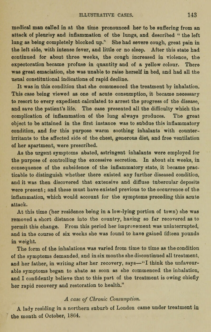 medical man called in at tbe time pronounced her to be suffering from an attack of plenrisy and inflammation of the lungs, and described  the left lung as being completely blocked up.'' She had severe cough, great pain in the left side, with intense fever, and little or no sleep. After this state had continued for about three weeks, the cough increased in violence, tbe expectoration became profuse in quantity and of a yellow colour. There was great emaciation, she was unable to raise herself in bed, and had all the usual constitutional indications of rapid decline. It was in this condition that she commenced the treatment by inhalation. This case being viewed as one of acute consumption, it became necessary to resort to every expedient calculated to arrest the progress of the disease, and save the patient's life. The case presented all the difficulty which the complication of inflammation of the lung always produces. The great object to be attained in tbe first instance was to subdue this inflammatory condition, and for this purpose warm soothing inhalants with counter- irritants to the affected side of the chest, generous diet, and free ventilation of her apartment, were prescribed. As the urgent symptoms abated, astringent inhalants were employed for the purpose of controlling the excessive secretion. In about six weeks, in consequence of the subsidence of the inflammatory state, it became prac- ticable to distinguish whether there existed any further diseased condition, and it was then discovered that extensive and diffuse tubercular deposits were present; and these must have existed previous to the occurrence of the inflammation, which would account for the symptoms preceding this acute attack. At this time (her residence being in a low-lying portion of town) she was removed a short distance into the country, having so far recovered as to permit this change. From this period her improvement was uninterrupted, and in the course of six weeks she was found to have gained fifteen pounds in weight. The form of the inhalations was varied from time to time as the condition of the symptoms demanded, and in six months she discontinued all treatment, and her father, in writing after her recovery, says—I think the unfavour- able symptoms began to abate as soon as she commenced the inhalatioD, and I confidently believe that to this part of the treatment is owing chiefly her rapid recovery and restoration to health. A case of Chronic Consumption. A lady residing in a northern suburb of London came under treatment in the month of October, 18G4.