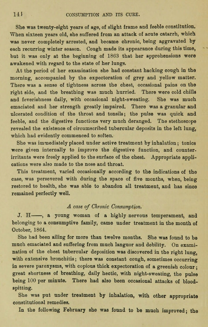 She was twenty-eight years of age, of alight frame and feeble constitntion. When sixteen years old, Bhe suffered from an attack of acute catarrh, which was never completely arrested, and became chronic, being aggravated by each recurring winter season. Cough made its appearance during this time, but it was only at the beginning of 18G3 that her apprehensions were awakened with regard to the state of her lungs. At the period of her examination she had constant hacking cough in the morning, accompanied by the expectoration of grey and yellow matter. There was a sense of tightness across the chest, occasional pains on the right side, and the breathing was much hurried. There were cold chills and feverishness daily, with occasional night-sweating. She was much emaciated and her strength greatly impaired. There was a granular and ulcerated condition of the throat and tonsils; the pulse was quick and feeble, and the digestive functions very much deranged. The stethoscope revealed the existence of circumscribed tubercular deposits in the left lung, which had evidently commenced to Boften. She was immediately placed under active treatment by inhalation; tonicB were given internally to improve the digestive function, and counter- irritants were freely applied to the surface of the chest. Appropriate appli- cations were also made to the nose and throat. This treatment, varied occasionally according to the indications of the case, was persevered with during the space of five months, when, being restored to health, she was able to abandon all treatment, and has since remained perfectly well. A case of Chronic Consumption. J. H , a young woman of a highly nervous temperament, and belonging to a consumptive family, came under treatment in the month of October, 1864. She had been ailing for more than twelve months. She was fonnd to be much emaciated and suffering from much languor and debility. On exami- nation of the cheat tubercular deposition was discovered in the right lung, with extensive bronchitis; there was constant cough, sometimes occurring in severe paroxysms, with copious thick expectoration of a greeniuh colour; great shortness of breathing, daily hectic, with night-sweating, the pulse being 100 per minute. There had also been occasional attacks of blood- spitting. She was put under treatment by inhalation, with other appropriate constitutional remedies. In the following February she was found to be much improved j the