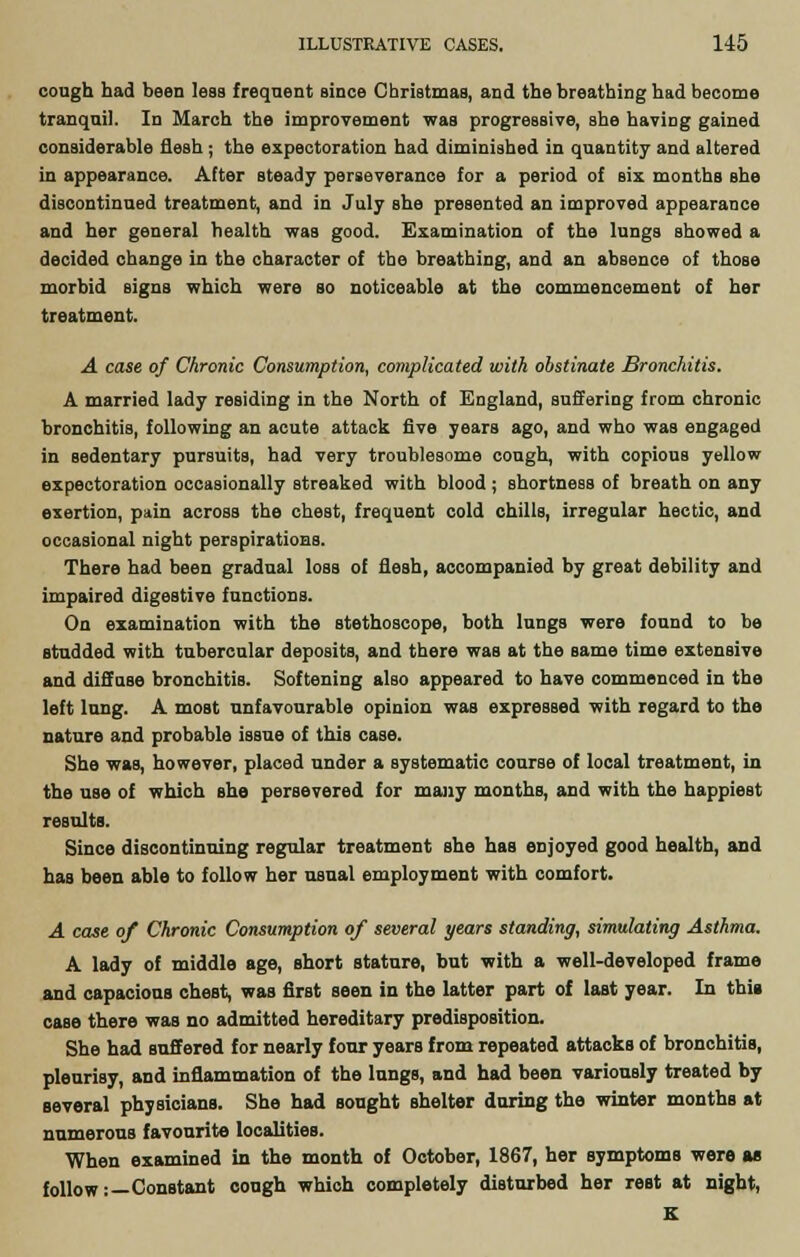 cough had been less frequent since Christmas, and the breathing had become tranquil. In March the improvement was progressive, she having gained considerable flesh; the expectoration had diminished in quantity and altered in appearance. After steady perseverance for a period of six months she discontinued treatment, and in July she presented an improved appearance and her general health was good. Examination of the lungs showed a decided change in the character of the breathing, and an absence of those morbid signs which were so noticeable at the commencement of her treatment. A case of Chronic Consumption, complicated with obstinate Bronchitis. A married lady residing in the North of England, suffering from chronic bronchitis, following an acute attack five years ago, and who was engaged in sedentary pursuits, had very troublesome cough, with copious yellow expectoration occasionally streaked with blood; shortness of breath on any exertion, pain across the chest, frequent cold chills, irregular hectic, and occasional night perspirations. There had been gradual loss of flesh, accompanied by great debility and impaired digestive functions. On examination with the stethoscope, both lungs were found to be studded with tubercular deposits, and there was at the same time extensive and diffuse bronchitis. Softening also appeared to have commenced in the left lung. A most unfavourable opinion was expressed with regard to the nature and probable issue of this case. She was, however, placed under a systematic course of local treatment, in the use of which she persevered for many months, and with the happiest results. Since discontinuing regular treatment she has enjoyed good health, and has been able to follow her usual employment with comfort. A case of Chronic Consumption of several years standing, simulating Asthma. A lady of middle age, short stature, but with a well-developed frame and capacious chest, was first seen in the latter part of last year. In this case there was no admitted hereditary predisposition. She had suffered for nearly four years from repeated attacks of bronchitis, pleurisy, and inflammation of the lungB, and had been variously treated by several physicians. She had sought shelter during the winter monthe at numerous favourite localities. When examined in the month of October, 1867, her symptoms were as follow:—Constant cough which completely disturbed her reot at night, K