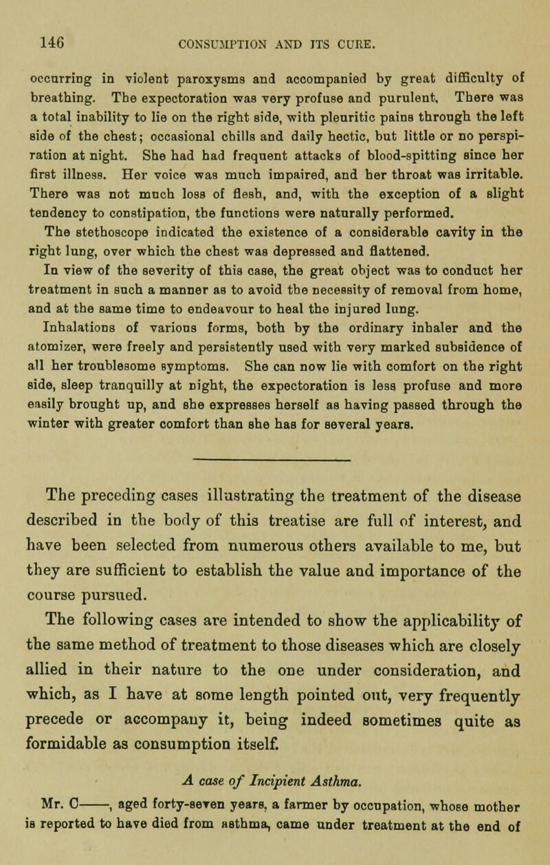 occurring in violent paroxysms and accompanied by great difficulty of breathing. The expectoration was very profuse and purulent. There was a total inability to lie on the right aide, with pleuritic pains through the left side of the chest; occasional chills and daily hectic, but little or no perspi- ration at night. She had had frequent attacks of blood-spitting since her first illness. Her voice was much impaired, and her throat waB irritable. There was not much loss of flesh, and, with the exception of a slight tendency to constipation, the functions were naturally performed. The stethoscope indicated the existence of a considerable cavity in the right lung, over which the chest was depressed and flattened. In view of the severity of this case, the great object was to conduct her treatment in such a manner as to avoid the necessity of removal from home, and at the same time to endeavour to heal the injured lung. Inhalations of various forms, both by the ordinary inhaler and the atomizer, were freely and persistently used with very marked subsidence of all her troublesome Bymptoms. She can now lie with comfort on the right side, sleep tranquilly at night, the expectoration is less profuse and more easily brought up, and she expresses herself as having passed through the winter with greater comfort than she has for several years. The preceding cases illustrating the treatment of the disease described in the body of this treatise are full of interest, and have been selected from numerous others available to me, but they are sufficient to establish the value and importance of the course pursued. The following cases are intended to show the applicability of the same method of treatment to those diseases which are closely allied in their nature to the one under consideration, and which, as I have at some length pointed out, very frequently precede or accompany it, being indeed sometimes quite as formidable as consumption itself. A case of Incipient Asthma. Mr. 0 , aged forty-seven years, a farmer by occupation, whose mother is reported to have died from asthma, came under treatment at the end of
