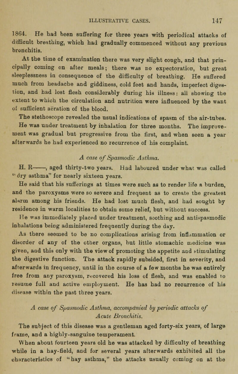 1864. He had been Buffering for three years with periodical attackB of difficult breathing, which had gradually commenced without any previous bronchitis. At the time of examination there was very slight cough, and that prin- cipally coming on after meals; there was no expectoration, but great sleeplessness in consequence of the difficulty of breathing. He suffered much from headache and giddiness, cold feet and hands, imperfect diges- tion, and had lost flosh considerably during his illness: all showing tbe extent to which the circulation and nutrition were influenced by the want of sufficient aeration of the blood. The Btethoscope revealed the usual indications of spasm of the air-tubes. He was under treatment by inhalation for three months. The improve- ment was gradual but progressive from the first, and when seen a year afterwards he had experienced no recurrence of his complaint. A case of Spasmodic Asthma. H. R , aged thirty-two years. Had laboured under what was called  dry asthma for nearly sixteen years. He said that his sufferings at times were such as to render life a burden, and the paroxysms were so severe and frequent as to create the greatest alarm among his friends. He had lost much flesh, and had sought by residence in warm localities to obtain some relief, but without success. He was immediately placed under treatment, soothing and antispasmodic inhalations beiDg administered frequently during the day. As there seemed to be no complications arising from infldmmation or disorder of any of the other organs, but little stomachic medicine was given, aud this only with the view of promoting the appetite aud stimulating the digestive function. The attack rapidly subsided, first in severity, and afterwards in frequency, until in the course of a few monthB he was entirely free from any paroxysm, recovered his loas of flesh, and was enabled 10 resume full and active employment. He has had no recurrence of his disease within the past three years. A case of Spasmodic Asthma, accompanied by periodic attacks of Acute Bronchitis. The Bubject of this disease was a gentleman aged forty-six years, of large frame, and a highly-sanguine temperament. When about fourteen years old he was attacked by difficulty of breathing while in a hay-field, and for several years afterwards exhibited all the characteristics of hay asthma, the attacks usually coming on at the