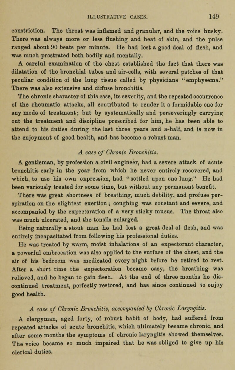 constriction. The throat was inflamed and granular, and the voice husky. There was always more or less flashing and heat of skin, and the pulse ranged about 90 beats per minute. He had lost a good deal of flesh, and was much prostrated both bodily and mentally. A careful examination of the chest established the fact that there was dilatation of the bronchial tubes and air-cells, with several patches of that peculiar condition of the lung tissue called by physicians emphysema. There was also extensive and diffuse bronchitis. The chronic character of this case, its severity, and the repeated occurrence of the rheumatic attacks, all contributed to render it a formidable one for any mode of treatment; but by systematically and perseveringly carrying out the treatment and discipline prescribed for him, he has been able to attend to his duties during the last three years and a-half, and is now in the enjoyment of good health, and has become a robust man. A case of Chronic Bronchitis. A gentleman, by profession a civil engineer, had a severe attack of acute bronchitis early in the year from which he never entirely recovered, and which, to use his own expression, had settled upon one luog. He bad been variously treated for some time, but without any permanent benefit. There was great shortness of breathing, much debility, and profuse per- spiration on the slightest exertion; coughing was constant and severe, and accompanied by the expectoration of a very Bticky mucus. The throat also was much ulcerated, and the tonsils enlarged. Being naturally a stout man he had lost a great deal of flesh, and was entirely incapacitated from following his professional duties. He was treated by warm, moist inhalations of an expectorant character, a powerful embrocation was also applied to the surface of the chest, and the air of his bedroom was medicated every night before he retired to rest. After a short time the expectoration became easy, the breathing was relieved, and he began to gain flesh. At the end of three months he dis- continued treatment, perfectly restored, and has since continued to enjoy good health. A case of Chronic Bronchitis, accompanied by Chronic Laryngitis. A clergyman, aged forty, of robust habit of body, had suffered from repeated attacks of acute bronchitis, which ultimately became chronic, and after some months the symptoms of chronic laryngitis Bhowed themselves. The voice became so much impaired that he was obliged to give up his clerical duties.