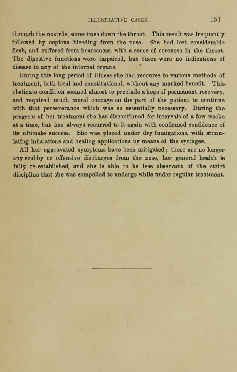through the nostrils, sometimes down the throat. This result was frequently followed by copious bleeding from the nose. She had lost considerable flesh, and suffered from hoarseness, with a sense of soreness in the throat. The digestive functions were impaired, but there were no indications of disease in any of the internal organs. During this long period of illness she had recourse to various methods of treatment, both local and constitutional, without any marked benefit. This obstinate condition seemed almost to preclude a hope of permanent recovery, and required much moral courage on the part of the patient to continue with that perseverance which was so essentially necessary. During the progress of her treatment she has discontinued for intervals of a few weeks at a time, but has always recurred to it again with confirmed confidence of its ultimate success. She was placed under dry fumigations, with stimu- lating inhalations and healing applications by means of the syringes. All her aggravated symptoms have been mitigated; there are no longer any scabby or offensive discharges from the nose, her general health is fully re-eBtablished, and she is able to be lesB observant of the strict discipline that she was compelled to undergo while under regular treatment.