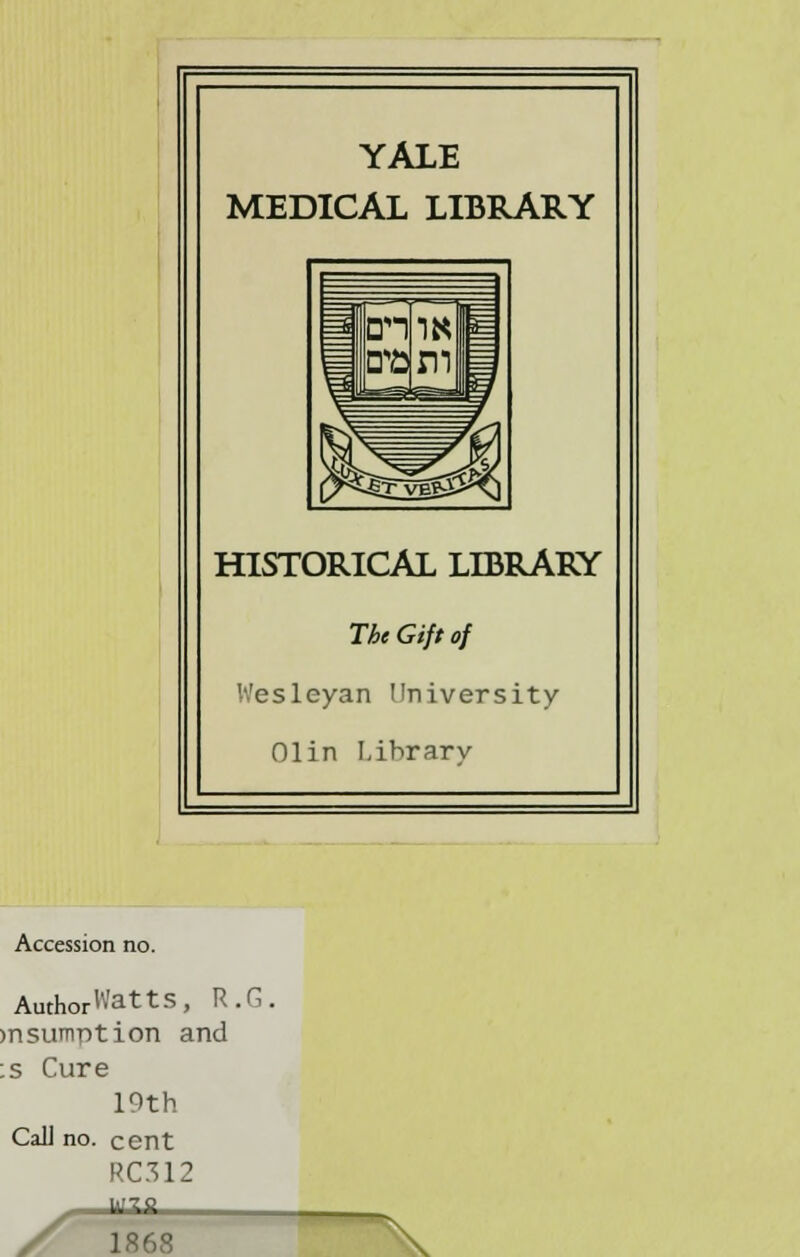 YALE MEDICAL LIBRARY HISTORICAL LIBRARY The Gift of Wesleyan University Olin Lihrarv Accession no. AuthorWatts, R.G. >nsumption and :s Cure 19th CaU no. cent RC312 '■'70 1868
