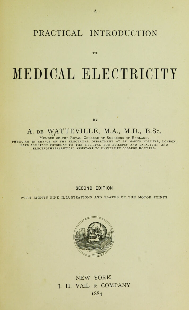 MEDICAL ELECTRICITY BY A. de WATTEVILLE, M.A., M.D., B.Sc. Member of the Royal College of Surgeons of England. physician in charge of the electrical department at st. mary's hospital, london. late assistant physician to the hospital for epilepsy and paralysis j and electrotherapeutical assistant to university college hospital. SECOND EDITION WITH EIGHTY-NINE ILLUSTRATIONS AND PLATES OF THE MOTOR POINTS NEW YORK J. H. VAIL & COMPANY 1884
