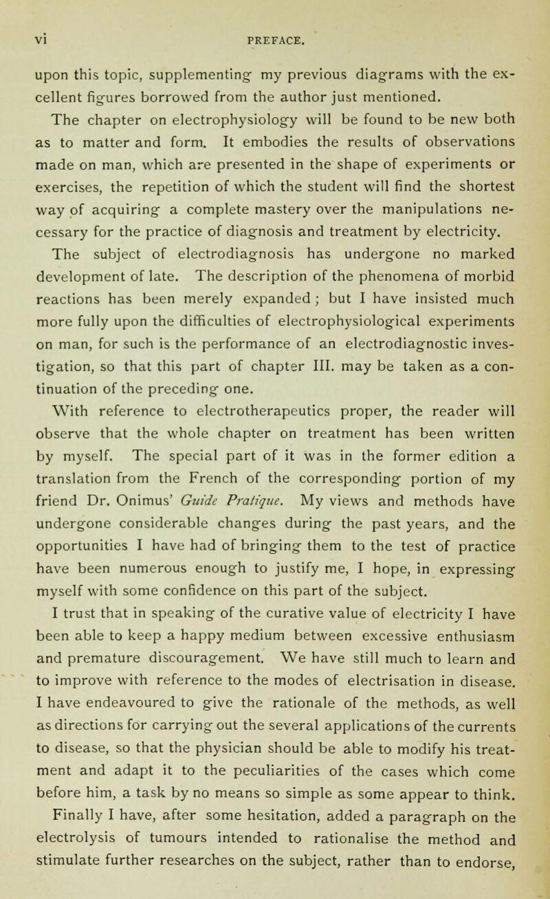 upon this topic, supplementing my previous diagrams with the ex- cellent figures borrowed from the author just mentioned. The chapter on electrophysiology will be found to be new both as to matter and form. It embodies the results of observations made on man, which are presented in the shape of experiments or exercises, the repetition of which the student will find the shortest way of acquiring- a complete mastery over the manipulations ne- cessary for the practice of diagnosis and treatment by electricity. The subject of electrodiagnosis has undergone no marked development of late. The description of the phenomena of morbid reactions has been merely expanded ; but I have insisted much more fully upon the difficulties of electrophysiological experiments on man, for such is the performance of an electrodiagnostic inves- tigation, so that this part of chapter III. may be taken as a con- tinuation of the preceding one. With reference to electrotherapeutics proper, the reader will observe that the whole chapter on treatment has been written by myself. The special part of it was in the former edition a translation from the French of the corresponding portion of my friend Dr. Onimus' Guide Pratique, My views and methods have undergone considerable changes during the past years, and the opportunities I have had of bringing them to the test of practice have been numerous enough to justify me, I hope, in expressing myself with some confidence on this part of the subject. I trust that in speaking of the curative value of electricity I have been able to keep a happy medium between excessive enthusiasm and premature discouragement. We have still much to learn and to improve with reference to the modes of electrisation in disease. I have endeavoured to give the rationale of the methods, as well as directions for carrying out the several applications of the currents to disease, so that the physician should be able to modify his treat- ment and adapt it to the peculiarities of the cases which come before him, a task by no means so simple as some appear to think. Finally I have, after some hesitation, added a paragraph on the electrolysis of tumours intended to rationalise the method and stimulate further researches on the subject, rather than to endorse,