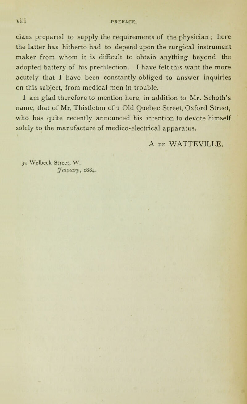 cians prepared to supply the requirements of the physician ; here the latter has hitherto had to depend upon the surgical instrument maker from whom it is difficult to obtain anything beyond the adopted battery of his predilection. I have felt this want the more acutely that I have been constantly obliged to answer inquiries on this subject, from medical men in trouble. I am glad therefore to mention here, in addition to Mr. Schoth's name, that of Mr. Thistleton of I Old Quebec Street, Oxford Street, who has quite recently announced his intention to devote himself solely to the manufacture of medico-electrical apparatus. A de WATTEVILLE. 30 Welbeck Street, W. January, 18S4.