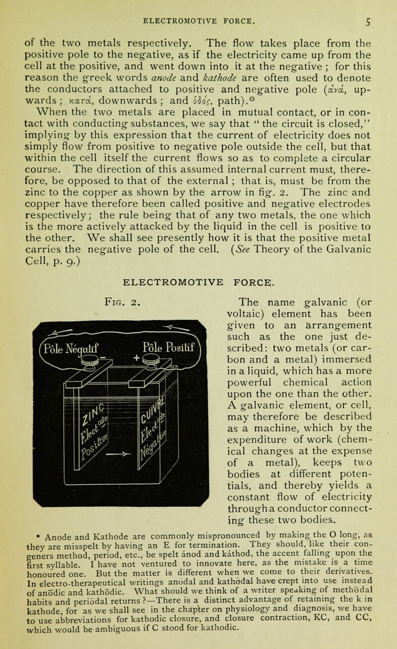 of the two metals respectively. The flow takes place from the positive pole to the negative, as if the electricity came up from the cell at the positive, and went down into it at the negative ; for this reason the greek words anode and kathode are often used to denote the conductors attached to positive and negative pole (ava, up- wards ; Kara., downwards; and oSoc, path).* When the two metals are placed in mutual contact, or in con- tact with conducting substances, we say that the circuit is closed, implying by this expression that the current of electricity does not simply flow from positive to negative pole outside the cell, but that within the cell itself the current flows so as to complete a circular course. The direction of this assumed internal current must, there- fore, be opposed to that of the external ; that is, must be from the zinc to the copper as shown by the arrow in fig. 2. The zinc and copper have therefore been called positive and negative electrodes respectively; the rule being that of any two metals, the one which is the more actively attacked by the liquid in the cell is positive to the other. We shall see presently how it is that the positive metal carries the negative pole of the cell. (See Theory of the Galvanic Cell, p. 9.) ELECTROMOTIVE FORCE. Fig. 2. The name galvanic (or voltaic) element has been given to an arrangement such as the one just de- scribed: two metals (or car- bon and a metal) immersed in a liquid, which has a more powerful chemical action upon the one than the other. A galvanic element, or cell, may therefore be described as a machine, which by the expenditure of work (chem- ical changes at the expense of a metal), keeps two bodies at different poten- tials, and thereby yields a constant flow of electricity througha conductor connect- ing these two bodies. * Anode and Kathode are commonly mispronounced by making the O long, as they are misspelt by having an E for termination. They should, like their con- geners method, period, etc., be spelt anod and kathod, the accent falling upon the first syllable. I have not ventured to innovate here, as the mistake is a time honoured one. But the matter is different when we come to their derivatives. In electro-therapeutical writings anodal and kathodal have crept into use instead of anodic and kathodic. What should we think of a writer speaking of methodal habits and periodal returns ?—There is a distinct advantage of retaining the k in kathode, for as we shall see in the chapter on physiology and diagnosis, we have to use abbreviations for kathodic closure, and closure contraction, KC, and CC, which would be ambiguous if C stood for kathodic.