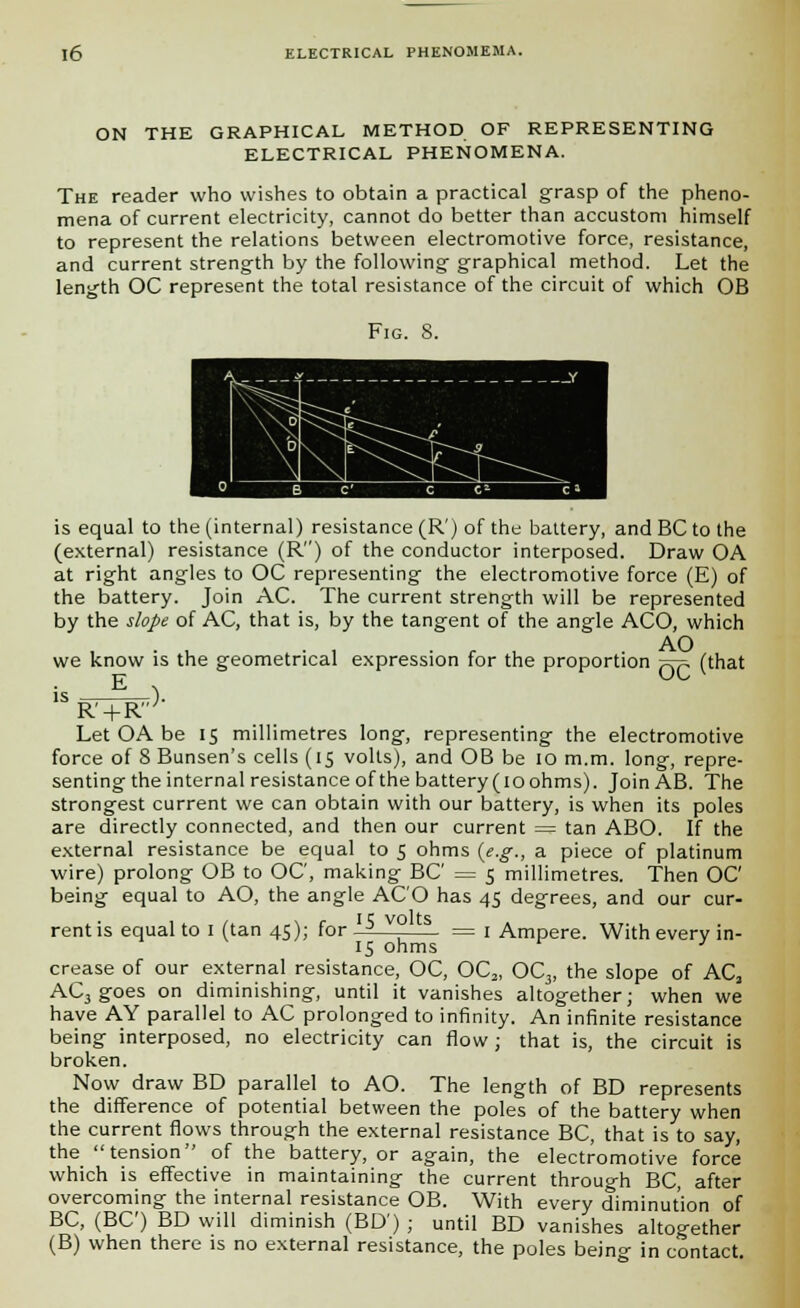 ON THE GRAPHICAL METHOD OF REPRESENTING ELECTRICAL PHENOMENA. The reader who wishes to obtain a practical grasp of the pheno- mena of current electricity, cannot do better than accustom himself to represent the relations between electromotive force, resistance, and current strength by the following graphical method. Let the length OC represent the total resistance of the circuit of which OB Fig. 8. is equal to the (internal) resistance (R') of the battery, and BC to the (external) resistance (R) of the conductor interposed. Draw OA at right angles to OC representing the electromotive force (E) of the battery. Join AC. The current strength will be represented by the slope of AC, that is, by the tangent of the angle ACO, which AO we know is the geometrical expression for the proportion ~r~ (that 1SRW}- Let OA be 15 millimetres long, representing the electromotive force of 8 Bunsen's cells (15 volts), and OB be 10 m.m. long, repre- senting the internal resistance of the battery(ioohms). JoinAB. The strongest current we can obtain with our battery, is when its poles are directly connected, and then our current — tan ABO. If the external resistance be equal to 5 ohms (e.g., a piece of platinum wire) prolong OB to OC, making BC = 5 millimetres. Then OC being equal to AO, the angle ACO has 45 degrees, and our cur- rent is equal to I (tan 45); for j v° = 1 Ampere. With every in- 15 ohms ' crease of our external resistance, OC, OC2, OC3, the slope of AC, AC3 goes on diminishing, until it vanishes altogether; when we have AY parallel to AC prolonged to infinity. An infinite resistance being interposed, no electricity can flow ; that is, the circuit is broken. Now draw BD parallel to AO. The length of BD represents the difference of potential between the poles of the battery when the current flows through the external resistance BC, that is to say, the tension of the battery, or again, the electromotive force which is effective in maintaining the current through BC, after overcoming the internal resistance OB. With every diminution of BC, (BC) BD will diminish (BD') ; until BD vanishes altogether (B) when there is no external resistance, the poles being in contact.