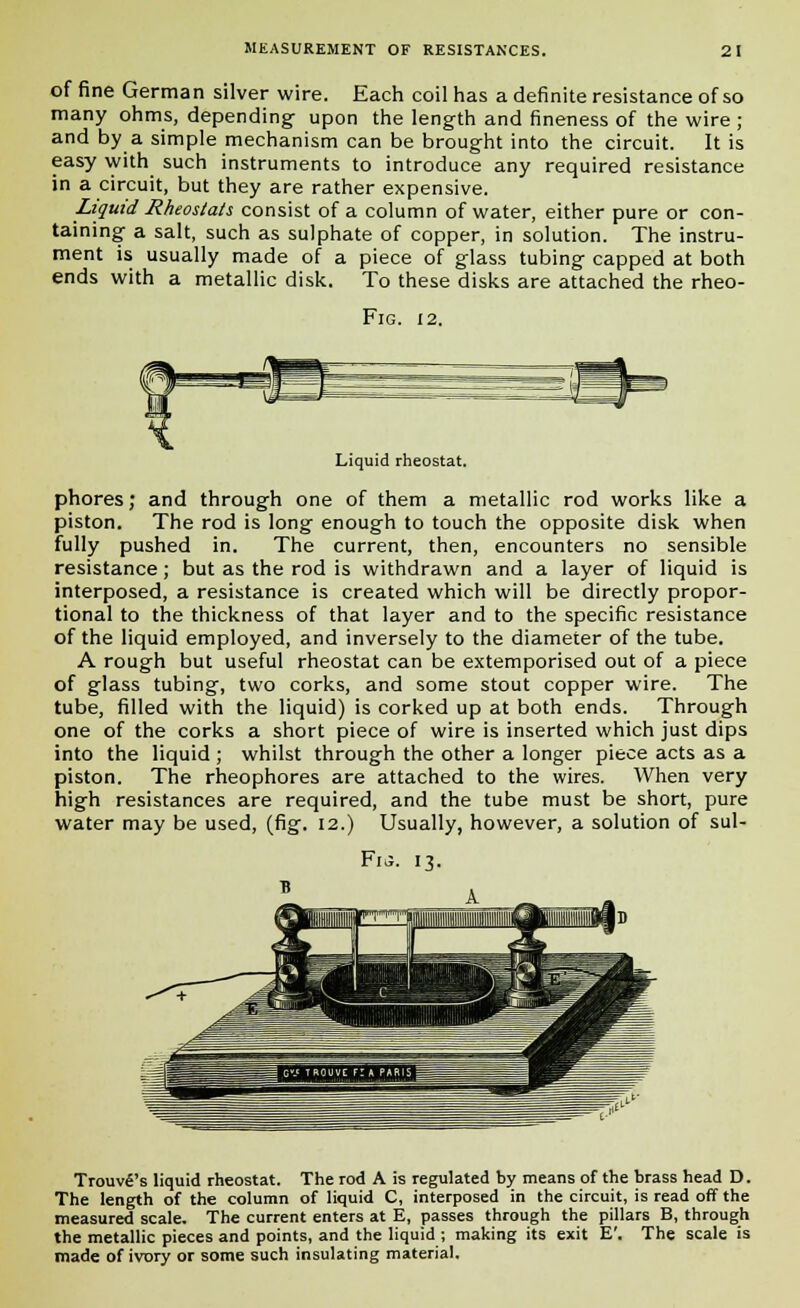 of fine German silver wire. Each coil has a definite resistance of so many ohms, depending upon the length and fineness of the wire ; and by a simple mechanism can be brought into the circuit. It is easy with such instruments to introduce any required resistance in a circuit, but they are rather expensive. Liquid Rheostats consist of a column of water, either pure or con- taining a salt, such as sulphate of copper, in solution. The instru- ment is usually made of a piece of glass tubing capped at both ends with a metallic disk. To these disks are attached the rheo- Fig. 12. Liquid rheostat. phores; and through one of them a metallic rod works like a piston. The rod is long enough to touch the opposite disk when fully pushed in. The current, then, encounters no sensible resistance; but as the rod is withdrawn and a layer of liquid is interposed, a resistance is created which will be directly propor- tional to the thickness of that layer and to the specific resistance of the liquid employed, and inversely to the diameter of the tube. A rough but useful rheostat can be extemporised out of a piece of glass tubing, two corks, and some stout copper wire. The tube, filled with the liquid) is corked up at both ends. Through one of the corks a short piece of wire is inserted which just dips into the liquid ; whilst through the other a longer piece acts as a piston. The rheophores are attached to the wires. When very high resistances are required, and the tube must be short, pure water may be used, (fig. 12.) Usually, however, a solution of sul- Fu. 13. Trouvfi's liquid rheostat. The rod A is regulated by means of the brass head D. The length of the column of liquid C, interposed in the circuit, is read off the measured scale. The current enters at E, passes through the pillars B, through the metallic pieces and points, and the liquid ; making its exit E'. The scale is made of ivory or some such insulating material.