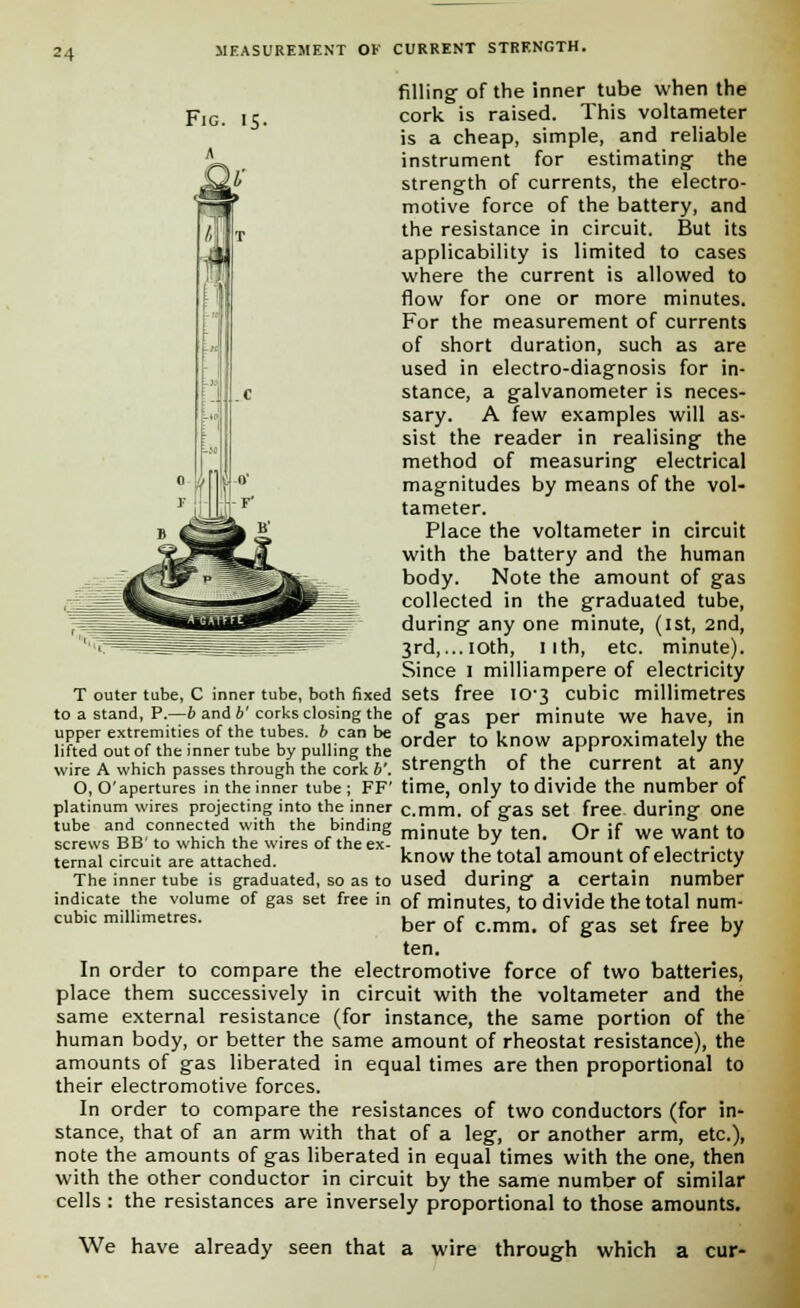 Fig. 15. filling- of the inner tube when the cork is raised. This voltameter is a cheap, simple, and reliable instrument for estimating' the strength of currents, the electro- motive force of the battery, and the resistance in circuit. But its applicability is limited to cases where the current is allowed to flow for one or more minutes. For the measurement of currents of short duration, such as are used in electro-diagnosis for in- stance, a galvanometer is neces- sary. A few examples will as- sist the reader in realising- the method of measuring electrical magnitudes by means of the vol- tameter. Place the voltameter in circuit with the battery and the human body. Note the amount of gas collected in the graduated tube, during any one minute, (ist, 2nd, 3rd,...ioth, nth, etc. minute). Since I milliampere of electricity T outer tube, C inner tube, both fixed sets free io-3 cubic millimetres to a stand, P.—6 and 6'corks closing the of gas per minute we have, in upper extremities of the tubes. 6 can be Qrder t knQW approxjmately the lifted out of the inner tube by pulling the , r < . wire A which passes through the cork v. strength of the current at any O, O'apertures in the inner tube; FF' time, only to divide the number of platinum wires projecting into the inner c.mm. of gas set free during one tube and connected with the binding minute . t Qr jf we want tQ screws BB to which the wires of the ex- . . J. . , r , . . , ternal circuit are attached. know the total amount of electncty The inner tube is graduated, so as to used during a certain number indicate the volume of gas set free in Gf minutes, to divide the total num- cub.c millimetres. ber of c mm# of gas set free by ten. In order to compare the electromotive force of two batteries, place them successively in circuit with the voltameter and the same external resistance (for instance, the same portion of the human body, or better the same amount of rheostat resistance), the amounts of gas liberated in equal times are then proportional to their electromotive forces. In order to compare the resistances of two conductors (for in- stance, that of an arm with that of a leg, or another arm, etc.), note the amounts of gas liberated in equal times with the one, then with the other conductor in circuit by the same number of similar cells : the resistances are inversely proportional to those amounts. We have already seen that a wire through which a cur-