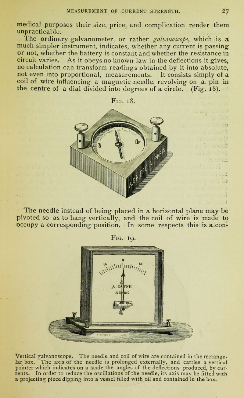 medical purposes their size, price, and complication render them unpracticahle. The ordinary galvanometer, or rather galvanoscope, which is a much simpler instrument, indicates, whether any current is passing or not, whether the battery is constant and whether the resistance in circuit varies. As it obeys no known law in the deflections it gives, no calculation can transform readings obtained by it into absolute, not even into proportional, measurements. It consists simply of a coil of wire influencing a magnetic needle, revolving on a. pin in the centre of a dial divided into degrees of a circle. (Fig. .18). Fig. 18. The needle instead of being placed in a horizontal plane may be pivoted so as to hang vertically, and the coil of wire is made to occupy a corresponding position. In some respects this is a con- Fig. 19. Vertical galvanoscope. The needle and coil of wire are contained in the rectangu- lar box. The axis of the needle is prolonged externally, and carries a vertical pointer which indicates on a scale the angles of the deflections produced, by cur- rents. In order to reduce the oscillations of the needle, its axis may be fitted with a projecting piece dipping into a vessel filled with oil and contained in the box.