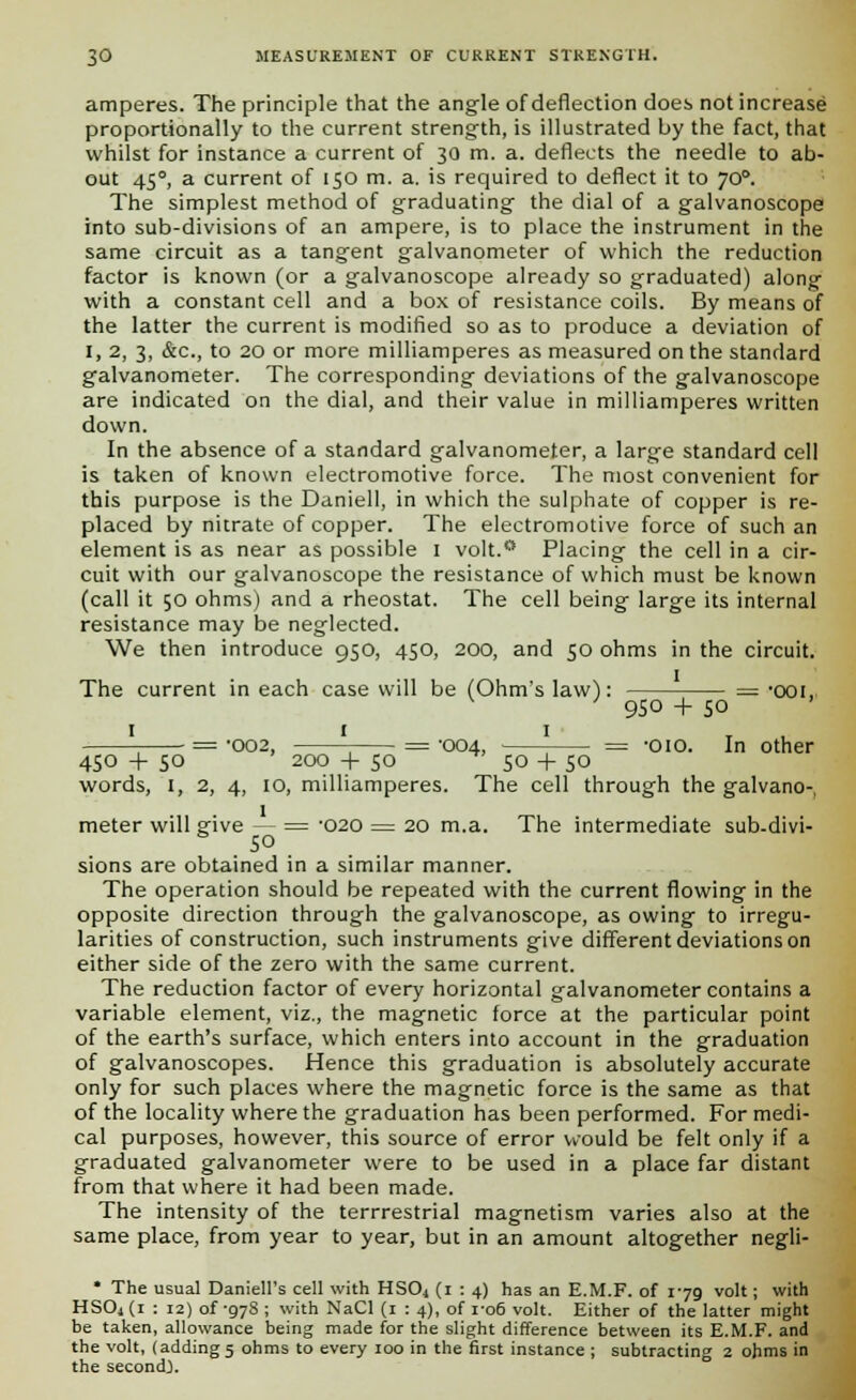 amperes. The principle that the angle of deflection does not increase proportionally to the current strength, is illustrated by the fact, that whilst for instance a current of 30 m. a. deflects the needle to ab- out 450, a current of 150 m. a. is required to deflect it to JO°. The simplest method of graduating the dial of a galvanoscope into sub-divisions of an ampere, is to place the instrument in the same circuit as a tangent galvanometer of which the reduction factor is known (or a galvanoscope already so graduated) along with a constant cell and a box of resistance coils. By means of the latter the current is modified so as to produce a deviation of I, 2, 3, &c, to 20 or more milliamperes as measured on the standard galvanometer. The corresponding deviations of the galvanoscope are indicated on the dial, and their value in milliamperes written down. In the absence of a standard galvanometer, a large standard cell is taken of known electromotive force. The most convenient for this purpose is the Daniell, in which the sulphate of copper is re- placed by nitrate of copper. The electromotive force of such an element is as near as possible I volt.0 Placing the cell in a cir- cuit with our galvanoscope the resistance of which must be known (call it 50 ohms) and a rheostat. The cell being large its internal resistance may be neglected. We then introduce 950, 450, 200, and 50 ohms in the circuit. The current in each case will be (Ohm's law): = -ooi, ' 950 + so ■ = -oo2, ■ = -004, ■ = -oio. In other 450 + so '200 + 50  so + 50 words, 1, 2, 4, 10, milliamperes. The cell through the galvano-, meter will give — = -020 = 20 m.a. The intermediate sub-divi- .50 sions are obtained in a similar manner. The operation should be repeated with the current flowing in the opposite direction through the galvanoscope, as owing to irregu- larities of construction, such instruments give different deviations on either side of the zero with the same current. The reduction factor of every horizontal galvanometer contains a variable element, viz., the magnetic force at the particular point of the earth's surface, which enters into account in the graduation of galvanoscopes. Hence this graduation is absolutely accurate only for such places where the magnetic force is the same as that of the locality where the graduation has been performed. For medi- cal purposes, however, this source of error would be felt only if a graduated galvanometer were to be used in a place far distant from that where it had been made. The intensity of the terrrestrial magnetism varies also at the same place, from year to year, but in an amount altogether negli- * The usual Daniell's cell with HS04 (1 : 4) has an E.M.F. of 179 volt; with HSOj (1 : 12) of -97s ; with NaCl (1 : 4), of 1-06 volt. Either of the latter might be taken, allowance being made for the slight difference between its E.M.F. and the volt, (adding 5 ohms to every 100 in the first instance ; subtracting 2 ohms in the second}.