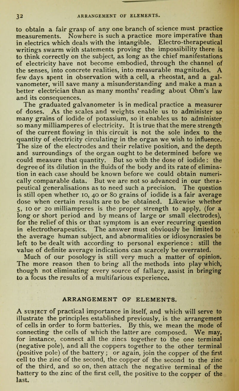 to obtain a fair grasp of any one branch of science must practice measurements. Nowhere is such a practice more imperative than in electrics which deals with the intangible. Electro-therapeutical writings swarm with statements proving the impossibility there is to think correctly on the subject, as long as the chief manifestations of electricity have not become embodied, through the channel of the senses, into concrete realities, into measurable magnitudes. A few days spent in observation with a cell, a rheostat, and a gal- vanometer, will save many a misunderstanding and make a man a better electrician than as many months' reading about Ohm's law and its consequences. The graduated galvanometer is in medical practice a measurer of doses. As the scales and weights enable us to administer so many grains of iodide of potassium, so it enables us to administer so many milliamperes of electricity. It is true that the mere strength of the current flowing in this circuit is not the sole index to the quantity of electricity circulating in the organ we wish to influence. The size of the electrodes and their relative position, and the depth and surroundings of the organ ought to be determined before we could measure that quantity. But so with the dose of iodide: the degree of its dilution in the fluids of the body and its rate of elimina- tion in each case should be known before we could obtain numeri- cally comparable data. But we are not so advanced in our thera- peutical generalisations as to need such a precision. The question is still open whether 10, 40 or 80 grains of iodide is a fair average dose when certain results are to be obtained. Likewise whether 5, 10 or 20 milliamperes is the proper strength to apply, (for a long or short period and by means of large or small electrodes), for the relief of this or that symptom is an ever recurring question in electrotherapeutics. The answer must obviously be limited to the average human subject, and abnormalities or idiosyncrasies be left to be dealt with according to personal experience: still the value of definite average indications can scarcely be overrated. Much of our posology is still very much a matter of opinion. The more reason then to bring all the methods into play which, though not eliminating every source of fallacy, assist in bringing to a focus the results of a multifarious experience. ARRANGEMENT OF ELEMENTS. A subject of practical importance in itself, and which will serve to illustrate the principles established previously, is the arrangement of cells in order to form batteries. By this, we mean the mode of connecting the cells of which the latter are composed. We may, for instance, connect all the zincs together to the one terminal (negative pole), and all the coppers together to the other terminal (positive pole) of the battery ; or again, join the copper of the first cell to the zinc of the second, the copper of the second to the zinc of the third, and so on, then attach the negative terminal of the battery to the zinc of the first cell, the positive to the copper of the last.