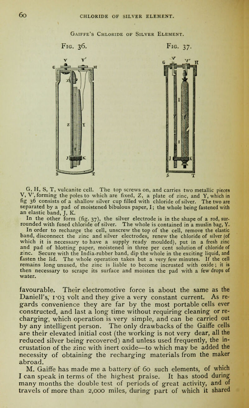 Gaiffe's Chloride of Silver Element. Fig. 36. Fig. 37. G, H, S, T, vulcanite eel!. The top screws on, and carries two metallic pieces V, V, forming the poles to which are fixed, Z, a plate of zinc, and Y, which in fig 36 consists of a shallow silver cup filled with chloride of silver. The two are separated by a pad of moistened bibulous paper, I; the whole being fastened with an elastic band, J, K. In the other form (fig. 37), the silver electrode is in the shape of a rod, sur- rounded with fused chloride of silver. The whole is contained in a muslin bag, Y. In order to recharge the cell, unscrew the top of the cell, remove the elastic band, disconnect the zinc and silver electrodes, renew the chloride of silver (of which it is necessary to have a supply ready moulded), put in a fresh zinc and pad of blotting paper, moistened in three per cent solution of chloride of zinc. Secure with the India-rubber band, dip the whole in the exciting liquid, and fasten the lid. The whole operation takes but a very few minutes. If the cell remains long unused, the zinc is liable to become incrusted with oxide; it is then necessary to scrape its surface and moisten the pad with a few drops of water. favourable. Their electromotive force is about the same as the Darnell's, 1-03 volt and they give a very constant current. As re- gards convenience they are far by the most portable cells ever constructed, and last a long time without requiring cleaning or re- charging, which operation is very simple, and can be carried out by any intelligent person. The only drawbacks of the Gaiffe cells are their elevated initial cost (the working is not very dear, all the reduced silver being recovered) and unless used frequently, the in- crustation of the zinc with inert oxide—to which may be added the necessity of obtaining the recharging materials from the maker abroad. M. Gaiffe has made me a battery of 60 such elements, of which I can speak in terms of the highest praise. It has stood during many months the double test of periods of great activity, and of travels of more than 2,000 miles, during part of which it shared