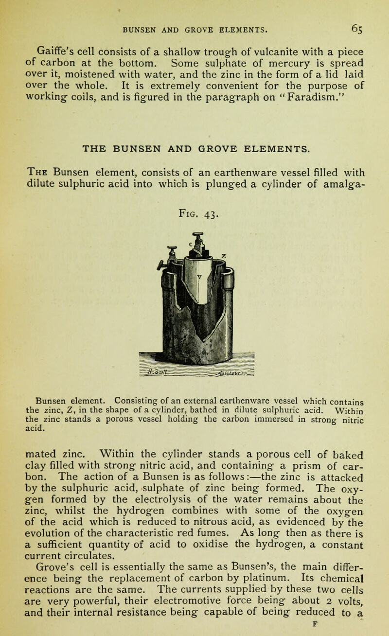 Gaiffe's cell consists of a shallow trough of vulcanite with a piece of carbon at the bottom. Some sulphate of mercury is spread over it, moistened with water, and the zinc in the form of a lid laid over the whole. It is extremely convenient for the purpose of working- coils, and is figured in the paragraph on Faradism. THE BUNSEN AND GROVE ELEMENTS. The Bunsen element, consists of an earthenware vessel filled with dilute sulphuric acid into which is plunged a cylinder of amalga- Fig. 43. Bunsen element. Consisting of an external earthenware vessel which contains the zinc, Z, in the shape of a cylinder, bathed in dilute sulphuric acid. Within the zinc stands a porous vessel holding the carbon immersed in strong nitric acid. mated zinc. Within the cylinder stands a porous cell of baked clay filled with strong nitric acid, and containing a prism of car- bon. The action of a Bunsen is as follows:—the zinc is attacked by the sulphuric acid, sulphate of zinc being formed. The oxy- gen formed by the electrolysis of the water remains about the zinc, whilst the hydrogen combines with some of the oxygen of the acid which is reduced to nitrous acid, as evidenced by the evolution of the characteristic red fumes. As long then as there is a sufficient quantity of acid to oxidise the hydrogen, a constant current circulates. Grove's cell is essentially the same as Bunsen's, the main differ- ence being the replacement of carbon by platinum. Its chemical reactions are the same. The currents supplied by these two cells are very powerful, their electromotive force being about 2 volts, and their internal resistance being capable of being reduced to a F