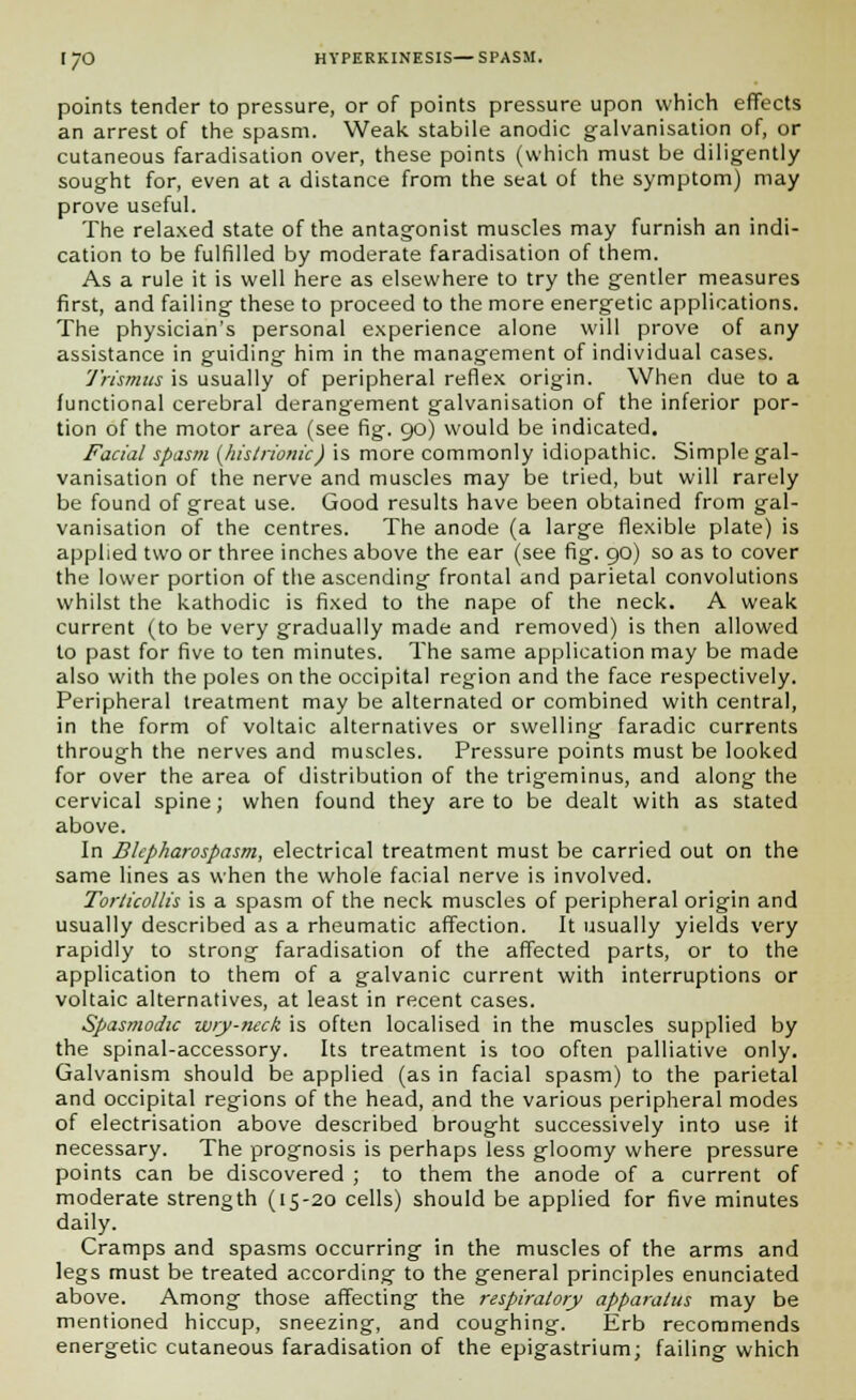 points tender to pressure, or of points pressure upon which effects an arrest of the spasm. Weak stabile anodic galvanisation of, or cutaneous faradisation over, these points (which must be diligently sought for, even at a distance from the seat of the symptom) may prove useful. The relaxed state of the antagonist muscles may furnish an indi- cation to be fulfilled by moderate faradisation of them. As a rule it is well here as elsewhere to try the gentler measures first, and failing these to proceed to the more energetic applications. The physician's personal experience alone will prove of any assistance in guiding him in the management of individual cases. Trismus is usually of peripheral reflex origin. When due to a functional cerebral derangement galvanisation of the inferior por- tion of the motor area (see fig. 90) would be indicated. Facial spasm {histrionic) is more commonly idiopathic. Simple gal- vanisation of the nerve and muscles may be tried, but will rarely be found of great use. Good results have been obtained from gal- vanisation of the centres. The anode (a large flexible plate) is applied two or three inches above the ear (see fig. 90) so as to cover the lower portion of the ascending frontal and parietal convolutions whilst the kathodic is fixed to the nape of the neck. A weak current (to be very gradually made and removed) is then allowed to past for five to ten minutes. The same application may be made also with the poles on the occipital region and the face respectively. Peripheral treatment may be alternated or combined with central, in the form of voltaic alternatives or swelling faradic currents through the nerves and muscles. Pressure points must be looked for over the area of distribution of the trigeminus, and along the cervical spine; when found they are to be dealt with as stated above. In Blepharospasm, electrical treatment must be carried out on the same lines as when the whole facial nerve is involved. Torticollis is a spasm of the neck muscles of peripheral origin and usually described as a rheumatic affection. It usually yields very rapidly to strong faradisation of the affected parts, or to the application to them of a galvanic current with interruptions or voltaic alternatives, at least in recent cases. Spasmodic wry-neck is often localised in the muscles supplied by the spinal-accessory. Its treatment is too often palliative only. Galvanism should be applied (as in facial spasm) to the parietal and occipital regions of the head, and the various peripheral modes of electrisation above described brought successively into use if necessary. The prognosis is perhaps less gloomy where pressure points can be discovered ; to them the anode of a current of moderate strength (15-20 cells) should be applied for five minutes daily. Cramps and spasms occurring in the muscles of the arms and legs must be treated according to the general principles enunciated above. Among those affecting the respiratory apparatus may be mentioned hiccup, sneezing, and coughing. Erb recommends energetic cutaneous faradisation of the epigastrium; failing which