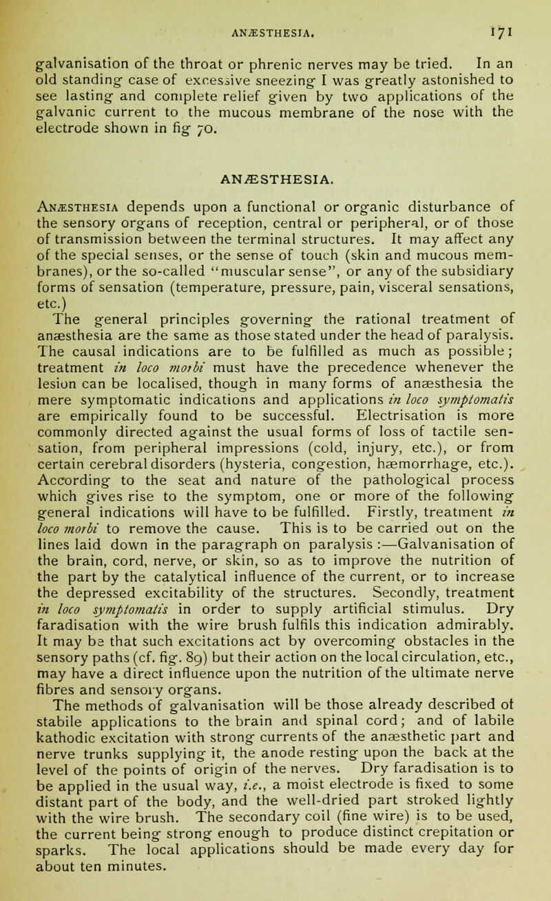 galvanisation of the throat or phrenic nerves may be tried. In an old standing case of excessive sneezing I was greatly astonished to see lasting and complete relief given by two applications of the galvanic current to the mucous membrane of the nose with the electrode shown in fig 70. ANESTHESIA. Anaesthesia depends upon a functional or organic disturbance of the sensory organs of reception, central or peripheral, or of those of transmission between the terminal structures. It may affect any of the special senses, or the sense of touch (skin and mucous mem- branes), or the so-called muscular sense, or any of the subsidiary forms of sensation (temperature, pressure, pain, visceral sensations, etc.) The general principles governing the rational treatment of anaesthesia are the same as those stated under the head of paralysis. The causal indications are to be fulfilled as much as possible; treatment in loco motbi must have the precedence whenever the lesion can be localised, though in many forms of anaesthesia the mere symptomatic indications and applications in loco sy?nplomalis are empirically found to be successful. Electrisation is more commonly directed against the usual forms of loss of tactile sen- sation, from peripheral impressions (cold, injury, etc.), or from certain cerebral disorders (hysteria, congestion, haemorrhage, etc.). According to the seat and nature of the pathological process which gives rise to the symptom, one or more of the following general indications will have to be fulfilled. Firstly, treatment in loco morbi to remove the cause. This is to be carried out on the lines laid down in the paragraph on paralysis :—Galvanisation of the brain, cord, nerve, or skin, so as to improve the nutrition of the part by the catalytical influence of the current, or to increase the depressed excitability of the structures. Secondly, treatment in loco symptomalis in order to supply artificial stimulus. Dry faradisation with the wire brush fulfils this indication admirably. It may be that such excitations act by overcoming obstacles in the sensory paths (cf. fig. 89) but their action on the local circulation, etc., may have a direct influence upon the nutrition of the ultimate nerve fibres and sensory organs. The methods of galvanisation will be those already described ot stabile applications to the brain and spinal cord; and of labile kathodic excitation with strong currents of the anaesthetic part and nerve trunks supplying it, the anode resting upon the back at the level of the points of origin of the nerves. Dry faradisation is to be applied in the usual way, i.e., a moist electrode is fixed to some distant part of the body, and the well-dried part stroked lightly with the wire brush. The secondary coil (fine wire) is to be used, the current being strong enough to produce distinct crepitation or sparks. The local applications should be made every day for about ten minutes.