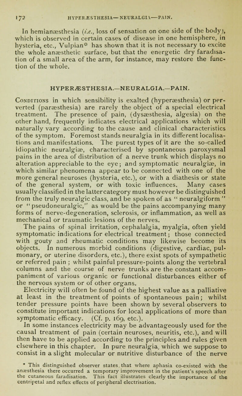 In hemiansesthesia (i.e., loss of sensation on one side of the body), which is observed in certain cases of disease in one hemisphere, in hysteria, etc., Vulpian0 has shown that it is not necessary to excite the whole anaesthetic surface, but that the energetic dry faradisa- tion of a small area of the arm, for instance, may restore the func- tion of the whole. HYPERESTHESIA.—NEURALGIA.—PAIN. Conditions in which sensibility is exalted (hyperaesthesia) or per- verted (paraesthesia) are rarely the object of a special electrical treatment. The presence of pain, (dysaesthesia, algesia) on the other hand, frequently indicates electrical applications which will naturally vary according to the cause and clinical characteristics of the symptom. Foremost stands neuralgia in its different localisa- tions and manifestations. The purest types of it are the so-called idiopathic neuralgiae, characterised by spontaneous paroxysmal pains in the area of distribution of a nerve trunk which displays no alteration appreciable to the eye; and symptomatic neuralgiae, in which similar phenomena appear to be connected with one of the more general neuroses (hysteria, etc.), or with a diathesis or state of the general system, or with toxic influences. Many cases usually classified in the laltercategory must however be distinguished from the truly neuralgic class, and be spoken of as  neuralgiform  or  pseudoneuralgic, as would be the pains accompanying many forms of nerve-degeneration, sclerosis, or inflammation, as well as mechanical or traumatic lesions of the nerves. The pains of spinal irritation, cephalalgia, myalgia, often yield symptomatic indications for electrical treatment; those connected with gouty and rheumatic conditions may likewise become its objects. In numerous morbid conditions (digestive, cardiac, pul- monary, or uterine disorders, etc.), there exist spots of sympathetic or referred pain ; whilst painful pressure-points along the vertebral columns and the course of nerve trunks are the constant accom- paniment of various organic or functional disturbances either of the nervous system or of other organs. Electricity will often be found of the highest value as a palliative at least in the treatment of points of spontaneous pain; whilst tender pressure points have been shown by several observers to constitute important indications for local applications of more than symptomatic efficacy. (Cf. p. 169, etc.). In some instances electricity may be advantageously used for the causal treatment of pain (certain neuroses, neuritis, etc.), and will then have to be applied according to the principles and rules given elsewhere in this chapter. In pure neuralgia, which we suppose to consist in a slight molecular or nutritive disturbance of the nerve * This distinguished observer states that where aphasia co-existed with the anaesthesia there occurred a temporary improvement in the patient's speech after the cutaneous faradisation. This fact illustrates clearly the importance of the centripetal and reflex effects of peripheral electrisation.