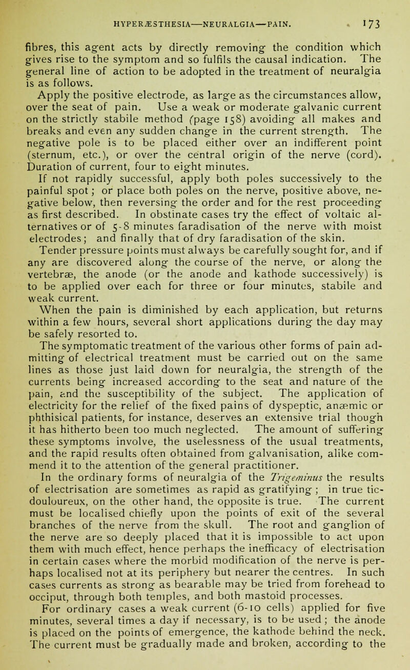 fibres, this agent acts by directly removing the condition which gives rise to the symptom and so fulfils the causal indication. The general line of action to be adopted in the treatment of neuralgia is as follows. Apply the positive electrode, as large as the circumstances allow, over the seat of pain. Use a weak or moderate galvanic current on the strictly stabile method (page 158) avoiding all makes and breaks and even any sudden change in the current strength. The negative pole is to be placed either over an indifferent point (sternum, etc.), or over the central origin of the nerve (cord). Duration of current, four to eight minutes. If not rapidly successful, apply both poles successively to the painful spot; or place both poles on the nerve, positive above, ne- gative below, then reversing the order and for the rest proceeding as first described. In obstinate cases try the effect of voltaic al- ternatives or of 5-8 minutes faradisation of the nerve with moist electrodes; and finally that of dry faradisation of the skin. Tender pressure points must always be carefully sought for, and if any are discovered along the course of the nerve, or along the vertebrae, the anode (or the anode and kathode successively) is to be applied over each for three or four minutes, stabile and weak current. When the pain is diminished by each application, but returns within a few hours, several short applications during the day may be safely resorted to. The symptomatic treatment of the various other forms of pain ad- mitting of electrical treatment must be carried out on the same lines as those just laid down for neuralgia, the strength of the currents being increased according to the seat and nature of the pain, and the susceptibility of the subject. The application of electricity for the relief of the fixed pains of dyspeptic, anaemic or phthisical patients, for instance, deserves an extensive trial though it has hitherto been too much neglected. The amount of suffering these symptoms involve, the uselessness of the usual treatments, and the rapid results often obtained from galvanisation, alike com- mend it to the attention of the general practitioner. In the ordinary forms of neuralgia of the Trigeminus the results of electrisation are sometimes as rapid as gratifying ; in true tic- douloureux, on the other hand, the opposite is true. The current must be localised chiefly upon the points of exit of the several branches of the nerve from the skull. The root and ganglion of the nerve are so deeply placed that it is impossible to act upon them with much effect, hence perhaps the inefficacy of electrisation in certain cases where the morbid modification of the nerve is per- haps localised not at its periphery but nearer the centres. In such cases currents as strong as bearable may be tried from forehead to occiput, through both temples, and both mastoid processes. For ordinary cases a weak current (6-10 cells) applied for five minutes, several times a day if necessary, is to be used ; the anode is placed on the points of emergence, the kathode behind the neck. The current must be gradually made and broken, according to the