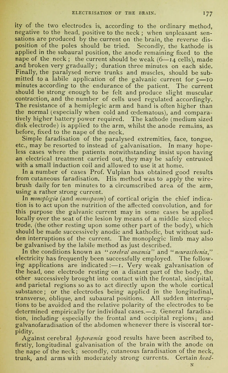 ity of the two electrodes is, according to the ordinary method, negative to the head, positive to the neck ; when unpleasant sen- sations are produced by the current on the brain, the reverse dis- position of the poles should be tried. Secondly, the kathode is applied in the subaural position, the anode remaining fixed to the nape of the neck ; the current should be weak (6—14 cells), made and broken very gradually; duration three minutes on each side. Finally, the paralysed nerve trunks and muscles, should be sub- mitted to a labile application of the galvanic current for 5—10 minutes according to the endurance of the patient. The current should be strong enough to be felt and produce slight muscular contraction, and the number of cells used regulated accordingly. The resistance of a hemiplegic arm and hand is often higher than the normal (especially when cold and cedematous), and compara- tively higher battery power required. The kathode (medium sized disk electrode) is applied to the arm, whilst the anode remains, as before, fixed to the nape of the neck. Simple faradisation of the paralysed extremities, face, tongue, etc., may be resorted to instead of galvanisation. In many hope- less cases where the patients notwithstanding insist upon having an electrical treatment carried out, they may be safely entrusted with a small induction coil and allowed to use it at home. In a number of cases Prof. Vulpian has obtained good results from cutaneous faradisation. His method was to apply the wire- brush daily for ten minutes to a circumscribed area of the arm, using a rather strong current. In monoplegia (and monospasm) of cortical origin the chief indica- tion is to act upon the nutrition of the affected convolution, and for this purpose the galvanic current may in some cases be applied locally over the seat of the lesion by means of a middle sized elec- trode, (the other resting upon some other part of the body), which should be made successively anodic and kathodic, but without sud- den interruptions of the current. The monoplegic limb may also be galvanised by the labile method as just described. In the conditions known as  ceiebral antzmia and neurasthenia, electricity has frequently been successfully employed. The follow- ing applications are indicated:—I. Very weak galvanisation of the head, one electrode resting on a distant part of the body, the other successively brought into contact with the frontal, sincipital, and parietal regions so as to act directly upon the whole cortical substance; or the electrodes being applied in the longitudinal, transverse, oblique, and subaural positions. All sudden interrup- tions to be avoided and the relative polarity of the electrodes to be determined empirically for individual cases.—2. General faradisa- tion, including especially the frontal and occipital regions; and galvanofaradisation of the abdomen whenever there is visceral tor- pidity. Against cerebral hyperamia good results have been ascribed to, firstly, longitudinal galvanisation of the brain with the anode on the nape of the neck; secondly, cutaneous faradisation of the neck, trunk, and arms with moderately strong currents. Certain head- 's,