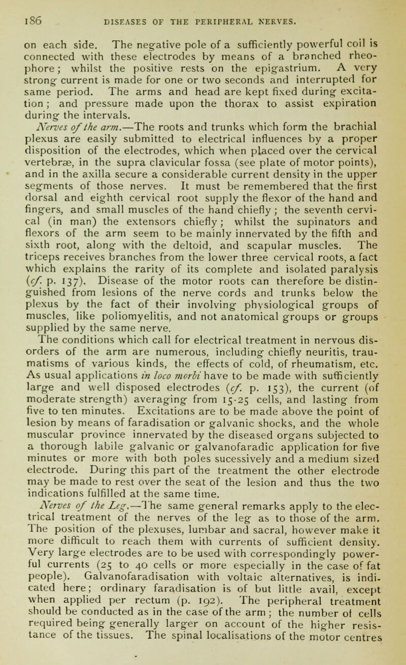 on each side. The negative pole of a sufficiently powerful coil is connected with these electrodes by means of a branched rheo- phore; whilst the positive rests on the epigastrium. A very strong- current is made for one or two seconds and interrupted for same period. The arms and head are kept fixed during excita- tion ; and pressure made upon the thorax to assist expiration during the intervals. Nerves of the arm.—The roots and trunks which form the brachial plexus are easily submitted to electrical influences by a proper disposition of the electrodes, which when placed over the cervical vertebrae, in the supra clavicular fossa (see plate of motor points), and in the axilla secure a considerable current density in the upper segments of those nerves. It must be remembered that the first dorsal and eighth cervical root supply the flexor of the hand and fingers, and small muscles of the hand chiefly ; the seventh cervi- cal (in man) the extensors chiefly; whilst the supinators and flexors of the arm seem to be mainly innervated by the fifth and sixth root, along with the deltoid, and scapular muscles. The triceps receives branches from the lower three cervical roots, a fact which explains the rarity of its complete and isolated paralysis (cf p. 137). Disease of the motor roots can therefore be distin- guished from lesions of the nerve cords and trunks below the plexus by the fact of their involving physiological groups of muscles, like poliomyelitis, and not anatomical groups or groups supplied by the same nerve. The conditions which call for electrical treatment in nervous dis- orders of the arm are numerous, including chiefly neuritis, trau- matisms of various kinds, the effects of cold, of rheumatism, etc. As usual applications in loco merit have to be made with sufficiently large and well disposed electrodes {cf. p. 153), the current (of moderate strength) averaging from 15-25 cells, and lasting from five to ten minutes. Excitations are to be made above the point of lesion by means of faradisation or galvanic shocks, and the whole muscular province innervated by the diseased organs subjected to a thorough labile galvanic or galvanofaradic application for five minutes or more with both poles sucessively and a medium sized electrode. During this part of the treatment the other electrode may be made to rest over the seat of the lesion and thus the two indications fulfilled at the same time. Nerves of the Leg.—The same general remarks apply to the elec- trical treatment of the nerves of the leg as to those of the arm. The position of the plexuses, lumbar and sacral, however make it more difficult to reach them with currents of sufficient density. Very large electrodes are to be used with correspondingly power- ful currents (25 to 40 cells or more especially in the case of fat people). Galvanofaradisation with voltaic alternatives, is indi- cated here; ordinary faradisation is of but little avail, except when applied per rectum (p. 192). The peripheral treatment should be conducted as in the case of the arm ; the number of cells required being generally larger on account of the higher resis- tance of the tissues. The spinal localisations of the motor centres