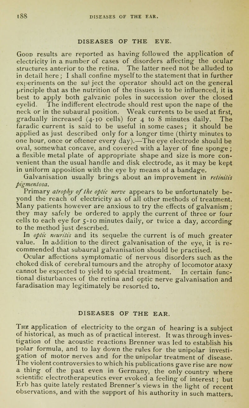 DISEASES OF THE EYE. Good results are reported as having followed the application of electricity in a number of cases of disorders affecting the ocular structures anterior to the retina. The latter need not be alluded to in detail here; I shall confine myself to the statement that in further experiments on the sul ject the operator should act on the general principle that as the nutrition of the tissues is to be influenced, it is best to apply both galvanic poles in succession over the closed eyelid. The indifferent electrode should rest upon the nape of the neck or in the subaural position. Weak currents to be used at first, gradually increased (4-10 cells) for 4 to 8 minutes daily. The faradic current is said to be useful in some cases; it should be applied as just described only for a longer time (thirty minutes to one hour, once or oftener every day).—The eye electrode should be oval, somewhat concave, and covered with a layer of fine sponge ; a flexible metal plate of appropriate shape and size is more con- venient than the usual handle and disk electrode, as it may be kept in uniform apposition with the eye by means of a bandage. Galvanisation usually brings about an improvement in retinitis pigmentosa. Primary atrophy of the optic nerve appears to be unfortunately be- yond the reach of electricity as of all other methods of treatment. Many patients however are anxious to try the effects of galvanism ; they may safely be ordered to apply the current of three or four cells to each eye for 5-10 minutes daily, or twice a day, according to the method just described. In optic neuritis and its sequelpe the current is of much greater value. In addition to the direct galvanisation of the eye, it is re- commended that subaural galvanisation should be practised. Ocular affections symptomatic of nervous disorders such as the choked disk of cerebral tumours and the atrophy of locomotor ataxy cannot be expected to yield to special treatment. In certain func- tional disturbances of the retina and optic nerve galvanisation and faradisation may legitimately be resorted to. DISEASES OF THE EAR. The application of electricity to the organ of hearing is a subject of historical, as much as of practical interest. It was through inves- tigation of the acoustic reactions Brenner was led to establish his polar formula, and to lay down the rules for the unipolar investi- gation of motor nerves and for the unipolar treatment of disease. The violent controversies to which his publications gave rise are now a thing of the past even in Germany, the only country where scientific electrotherapeutics ever evoked a feeling of interest ; but Erb has quite lately restated Brenner's views in the light of recent observations, and with the support of his authority in such matters.