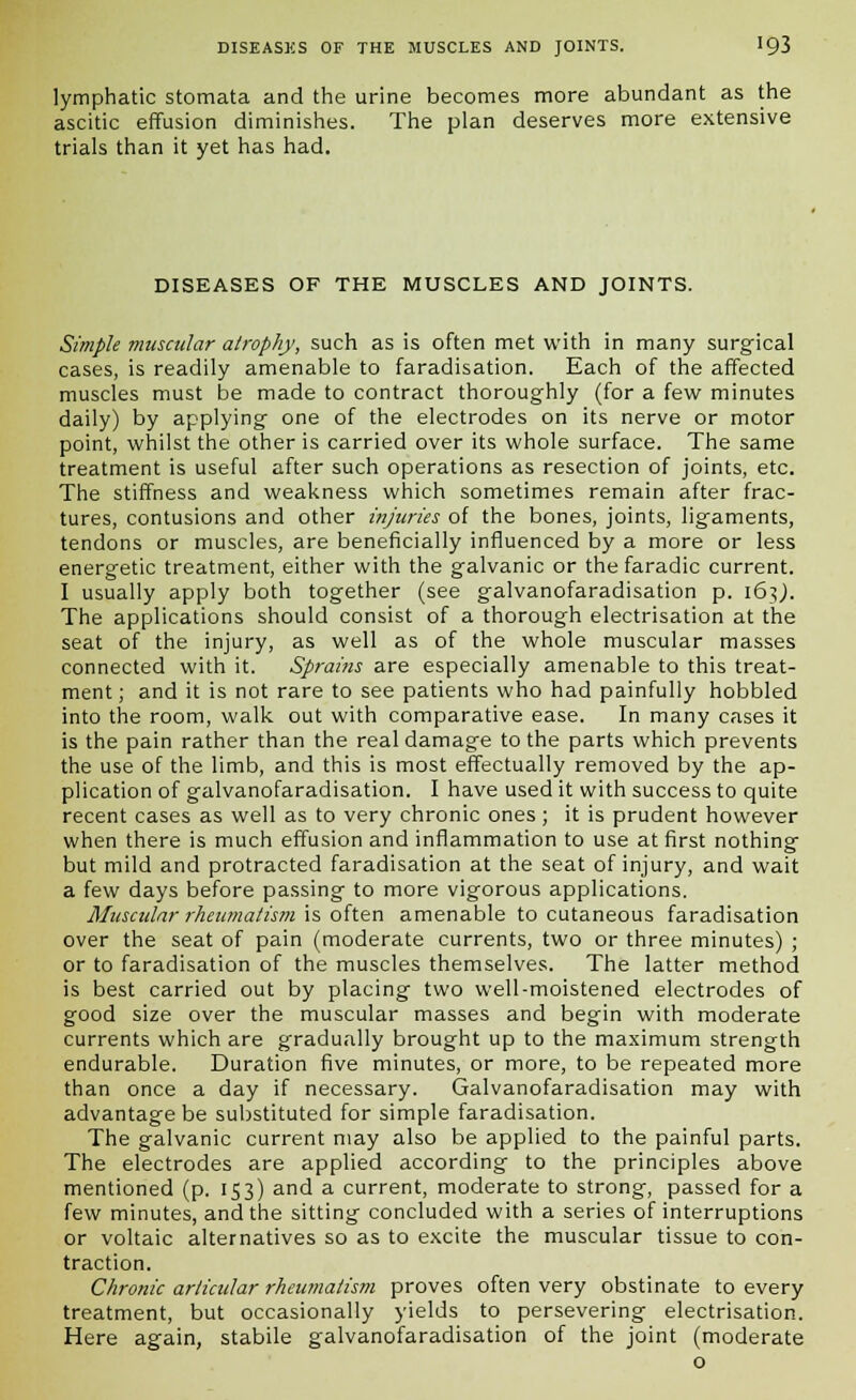 lymphatic stomata and the urine becomes more abundant as the ascitic effusion diminishes. The plan deserves more extensive trials than it yet has had. DISEASES OF THE MUSCLES AND JOINTS. Simple muscular atrophy, such as is often met with in many surgical cases, is readily amenable to faradisation. Each of the affected muscles must be made to contract thoroughly (for a few minutes daily) by applying one of the electrodes on its nerve or motor point, whilst the other is carried over its whole surface. The same treatment is useful after such operations as resection of joints, etc. The stiffness and weakness which sometimes remain after frac- tures, contusions and other injuries of the bones, joints, ligaments, tendons or muscles, are beneficially influenced by a more or less energetic treatment, either with the galvanic or the faradic current. I usually apply both together (see galvanofaradisation p. 163,). The applications should consist of a thorough electrisation at the seat of the injury, as well as of the whole muscular masses connected with it. Sprains are especially amenable to this treat- ment ; and it is not rare to see patients who had painfully hobbled into the room, walk out with comparative ease. In many cases it is the pain rather than the real damage to the parts which prevents the use of the limb, and this is most effectually removed by the ap- plication of galvanofaradisation. I have used it with success to quite recent cases as well as to very chronic ones; it is prudent however when there is much effusion and inflammation to use at first nothing but mild and protracted faradisation at the seat of injury, and wait a few days before passing to more vigorous applications. Muscular rheumatism is often amenable to cutaneous faradisation over the seat of pain (moderate currents, two or three minutes) ; or to faradisation of the muscles themselves. The latter method is best carried out by placing two well-moistened electrodes of good size over the muscular masses and begin with moderate currents which are gradually brought up to the maximum strength endurable. Duration five minutes, or more, to be repeated more than once a day if necessary. Galvanofaradisation may with advantage be substituted for simple faradisation. The galvanic current may also be applied to the painful parts. The electrodes are applied according to the principles above mentioned (p. 153) and a current, moderate to strong, passed for a few minutes, and the sitting concluded with a series of interruptions or voltaic alternatives so as to excite the muscular tissue to con- traction. Chronic articular rheumatism proves often very obstinate to every treatment, but occasionally yields to persevering electrisation. Here again, stabile galvanofaradisation of the joint (moderate o