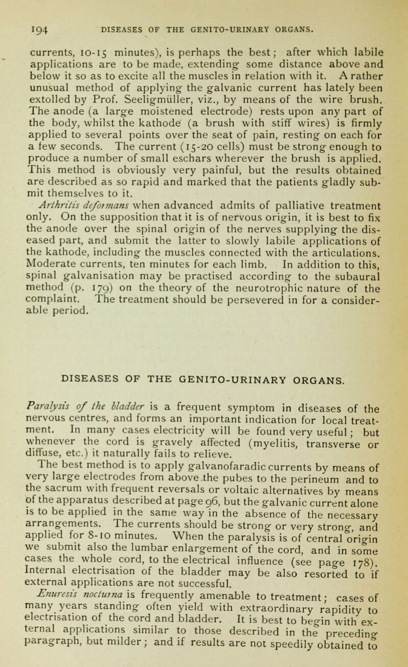 currents, 10-15 minutes), is perhaps the best; after which labile applications are to be made, extending- some distance above and below it so as to excite all the muscles in relation with it. A rather unusual method of applying- the galvanic current has lately been extolled by Prof. Seeligmuller, viz., by means of the wire brush. The anode (a large moistened electrode) rests upon any part of the body, whilst the kathode (a brush with stiff wires) is firmly applied to several points over the seat of pain, resting on each for a few seconds. The current (15-20 cells) must be strong enough to produce a number of small eschars wherever the brush is applied. This method is obviously very painful, but the results obtained are described as so rapid and marked that the patients gladly sub- mit themselves to it. Arthritis defoimans when advanced admits of palliative treatment only. On the supposition that it is of nervous origin, it is best to fix the anode over the spinal origin of the nerves supplying the dis- eased part, and submit the latter to slowly labile applications of the kathode, including the muscles connected with the articulations. Moderate currents, ten minutes for each limb. In addition to this, spinal g-alvanisation may be practised according- to the subaural method (p. 179) on the theory of the neurotrophic nature of the complaint. The treatment should be persevered in for a consider- able period. DISEASES OF THE GENITO-URINARY ORGANS. Paralysis of the bladder is a frequent symptom in diseases of the nervous centres, and forms an important indication for local treat- ment. In many cases electricity will be found very useful; but whenever the cord is gravely affected (myelitis, transverse or diffuse, etc.) it naturally fails to relieve. The best method is to apply galvanofaradic currents by means of very large electrodes from above the pubes to the perineum and to the sacrum with frequent reversals or voltaic alternatives by means of the apparatus described at page 96, but the galvanic current alone is to be applied in the same way in the absence of the necessary arrangements. The currents should be strong or very strong- and applied for 8-10 minutes. When the paralysis is of central origin we submit also the lumbar enlargement of the cord, and in some cases the whole cord, to the electrical influence (see page 178). Internal electrisation of the bladder may be also resorted to if external applications are not successful. Enuresis noclutna is frequently amenable to treatment; cases of many years standing often yield with extraordinary rapidity to electrisation of the cord and bladder. It is best to begin with ex- ternal applications similar to those described in the preceding paragraph, but milder; and if results are not speedily obtained to