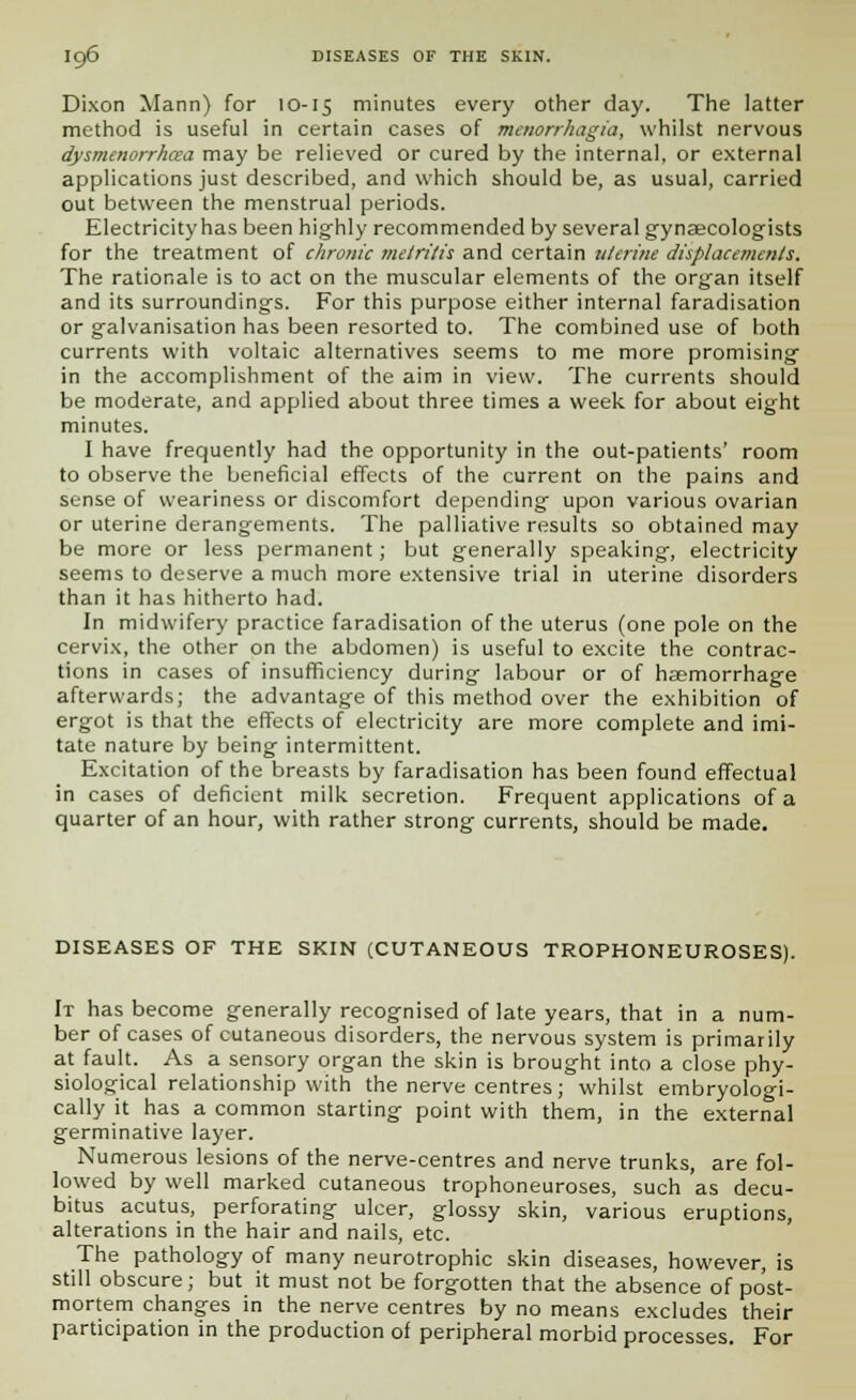 Dixon Mann) for 10-15 minutes every other day. The latter method is useful in certain cases of Menorrhagia, whilst nervous dysmenorrhea may be relieved or cured by the internal, or external applications just described, and which should be, as usual, carried out between the menstrual periods. Electricity has been highly recommended by several gynaecologists for the treatment of chrotiic metritis and certain uterine displacements. The rationale is to act on the muscular elements of the organ itself and its surroundings. For this purpose either internal faradisation or galvanisation has been resorted to. The combined use of both currents with voltaic alternatives seems to me more promising in the accomplishment of the aim in view. The currents should be moderate, and applied about three times a week for about eight minutes. I have frequently had the opportunity in the out-patients' room to observe the beneficial effects of the current on the pains and sense of weariness or discomfort depending upon various ovarian or uterine derangements. The palliative results so obtained may be more or less permanent; but generally speaking, electricity seems to deserve a much more extensive trial in uterine disorders than it has hitherto had. In midwifery practice faradisation of the uterus (one pole on the cervix, the other on the abdomen) is useful to excite the contrac- tions in cases of insufficiency during labour or of haemorrhage afterwards; the advantage of this method over the exhibition of ergot is that the effects of electricity are more complete and imi- tate nature by being intermittent. Excitation of the breasts by faradisation has been found effectual in cases of deficient milk secretion. Frequent applications of a quarter of an hour, with rather strong currents, should be made. DISEASES OF THE SKIN (CUTANEOUS TROPHONEUROSES). It has become generally recognised of late years, that in a num- ber of cases of cutaneous disorders, the nervous system is primarily at fault. As a sensory organ the skin is brought into a close phy- siological relationship with the nerve centres; whilst embryologi- cally it has a common starting point with them, in the external germinative layer. Numerous lesions of the nerve-centres and nerve trunks, are fol- lowed by well marked cutaneous trophoneuroses, such as decu- bitus acutus, perforating ulcer, glossy skin, various eruptions, alterations in the hair and nails, etc. The pathology of many neurotrophic skin diseases, however, is still obscure; but it must not be forgotten that the absence of post- mortem changes in the nerve centres by no means excludes their participation in the production of peripheral morbid processes. For