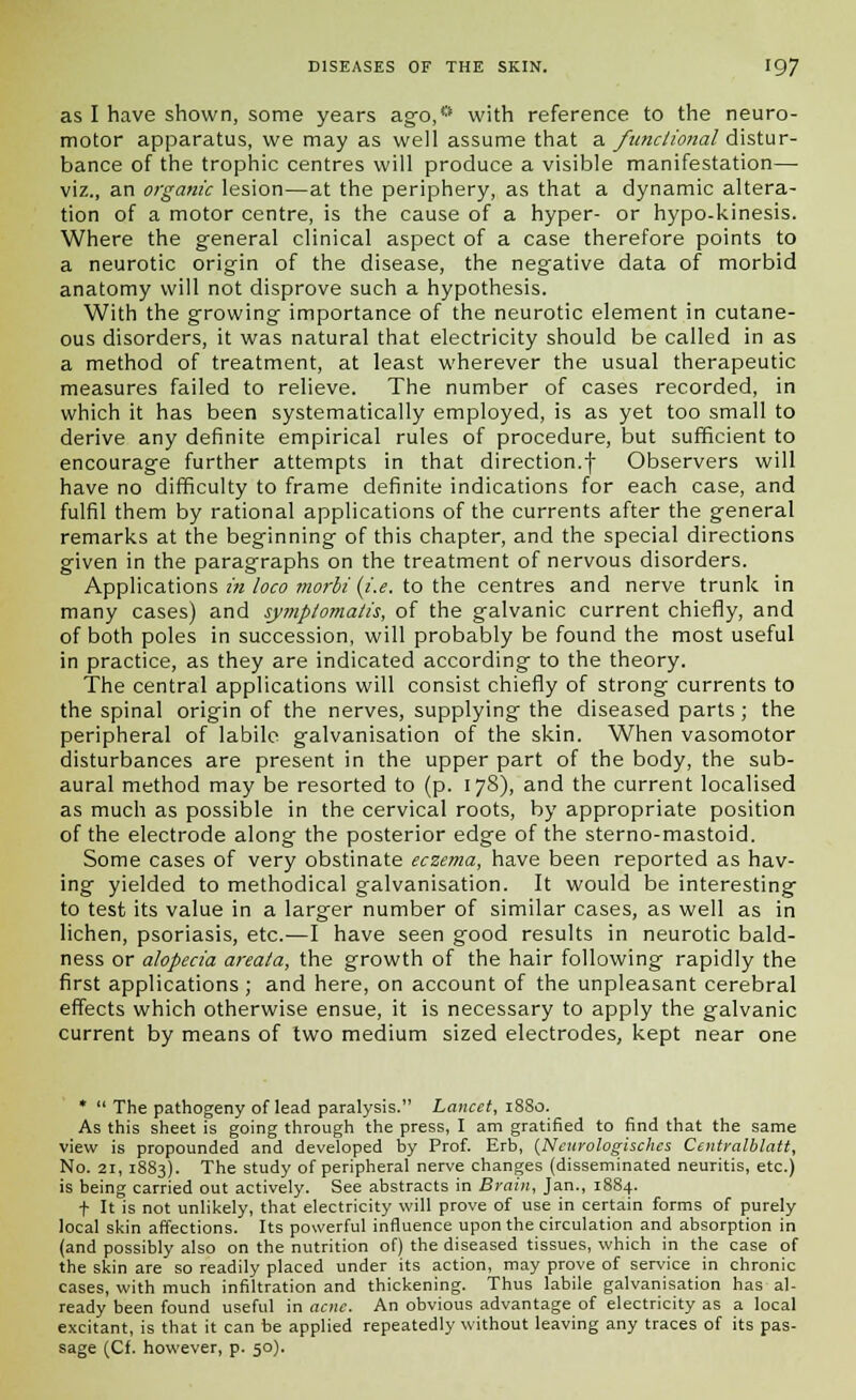 as I have shown, some years ago,° with reference to the neuro- motor apparatus, we may as well assume that a functional distur- bance of the trophic centres will produce a visible manifestation— viz., an organic lesion—at the periphery, as that a dynamic altera- tion of a motor centre, is the cause of a hyper- or hypo-kinesis. Where the general clinical aspect of a case therefore points to a neurotic origin of the disease, the negative data of morbid anatomy will not disprove such a hypothesis. With the growing importance of the neurotic element in cutane- ous disorders, it was natural that electricity should be called in as a method of treatment, at least wherever the usual therapeutic measures failed to relieve. The number of cases recorded, in which it has been systematically employed, is as yet too small to derive any definite empirical rules of procedure, but sufficient to encourage further attempts in that direction.f Observers will have no difficulty to frame definite indications for each case, and fulfil them by rational applications of the currents after the general remarks at the beginning of this chapter, and the special directions given in the paragraphs on the treatment of nervous disorders. Applications in loco morbi (i.e. to the centres and nerve trunk in many cases) and symplomatis, of the galvanic current chiefly, and of both poles in succession, will probably be found the most useful in practice, as they are indicated according to the theory. The central applications will consist chiefly of strong currents to the spinal origin of the nerves, supplying the diseased parts; the peripheral of labile galvanisation of the skin. When vasomotor disturbances are present in the upper part of the body, the sub- aural method may be resorted to (p. 178), and the current localised as much as possible in the cervical roots, by appropriate position of the electrode along the posterior edge of the sterno-mastoid. Some cases of very obstinate eczema, have been reported as hav- ing yielded to methodical galvanisation. It would be interesting to test its value in a larger number of similar cases, as well as in lichen, psoriasis, etc.—I have seen good results in neurotic bald- ness or alopecia areata, the growth of the hair following rapidly the first applications; and here, on account of the unpleasant cerebral effects which otherwise ensue, it is necessary to apply the galvanic current by means of two medium sized electrodes, kept near one *  The pathogeny of lead paralysis. Lancet, 18S0. As this sheet is going through the press, I am gratified to find that the same view is propounded and developed by Prof. Erb, {Ncurologisches Centralblatt, No. 21, 1883). The study of peripheral nerve changes (disseminated neuritis, etc.) is being carried out actively. See abstracts in Brain, Jan., 1884. f It is not unlikely, that electricity will prove of use in certain forms of purely local skin affections. Its powerful influence upon the circulation and absorption in (and possibly also on the nutrition of) the diseased tissues, which in the case of the skin are so readily placed under its action, may prove of service in chronic cases, with much infiltration and thickening. Thus labile galvanisation has al- ready been found useful in acne. An obvious advantage of electricity as a local excitant, is that it can be applied repeatedly without leaving any traces of its pas- sage (Cf. however, p. 50).