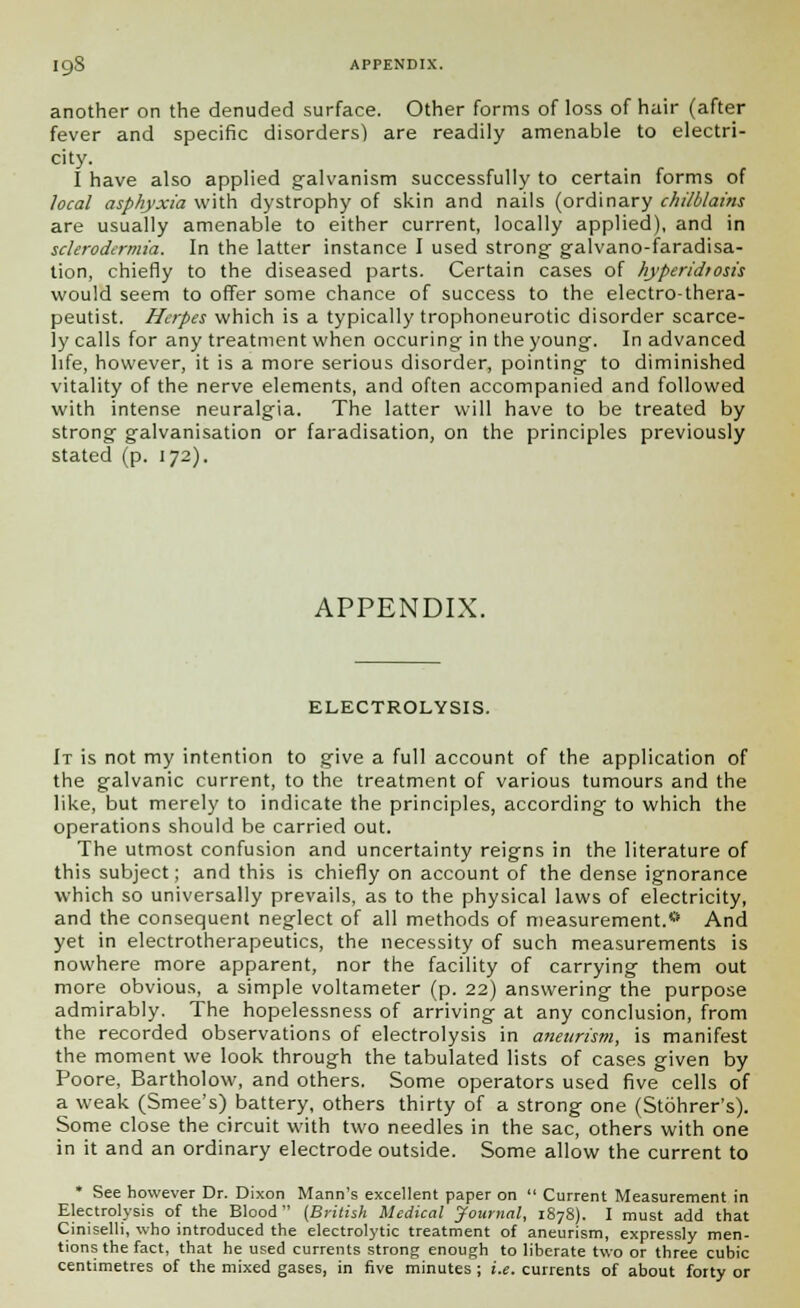 another on the denuded surface. Other forms of loss of hair (after fever and specific disorders) are readily amenable to electri- city. I have also applied galvanism successfully to certain forms of local asphyxia with dystrophy of skin and nails (ordinary chilblains are usually amenable to either current, locally applied), and in sclerodcrmia. In the latter instance I used strong- galvano-faradisa- tion, chiefly to the diseased parts. Certain cases of hyperidtosis would seem to offer some chance of success to the electro-thera- peutist. Herpes which is a typically trophoneurotic disorder scarce- ly calls for any treatment when occuring in the young. In advanced life, however, it is a more serious disorder, pointing to diminished vitality of the nerve elements, and often accompanied and followed with intense neuralgia. The latter will have to be treated by strong galvanisation or faradisation, on the principles previously stated (p. 172). APPENDIX. ELECTROLYSIS. It is not my intention to give a full account of the application of the galvanic current, to the treatment of various tumours and the like, but merely to indicate the principles, according to which the operations should be carried out. The utmost confusion and uncertainty reigns in the literature of this subject; and this is chiefly on account of the dense ignorance which so universally prevails, as to the physical laws of electricity, and the consequent neglect of all methods of measurement.* And yet in electrotherapeutics, the necessity of such measurements is nowhere more apparent, nor the facility of carrying them out more obvious, a simple voltameter (p. 22) answering the purpose admirably. The hopelessness of arriving at any conclusion, from the recorded observations of electrolysis in aneurism, is manifest the moment we look through the tabulated lists of cases given by Poore, Bartholow, and others. Some operators used five cells of a weak (Smee's) battery, others thirty of a strong one (Stohrer's). Some close the circuit with two needles in the sac, others with one in it and an ordinary electrode outside. Some allow the current to * See however Dr. Dixon Mann's excellent paper on  Current Measurement in Electrolysis of the Blood (British Medical Journal, 1878). I must add that Ciniselli, who introduced the electrolytic treatment of aneurism, expressly men- tions the fact, that he used currents strong enough to liberate two or three cubic centimetres of the mixed gases, in five minutes ; i.e. currents of about forty or