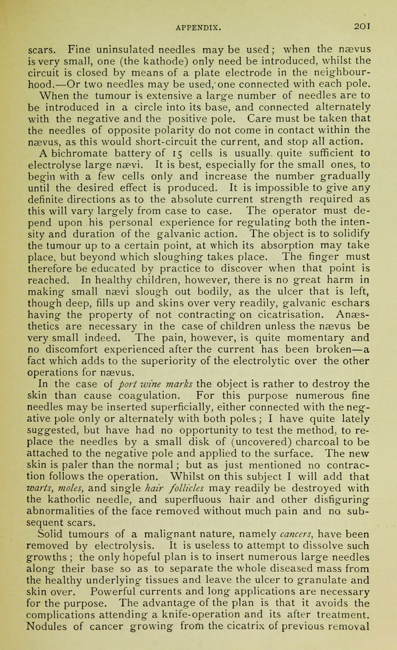 scars. Fine uninsulated needles maybe used; when the naevus is very small, one (the kathode) only need be introduced, whilst the circuit is closed by means of a plate electrode in the neighbour- hood.—Or two needles may be used/one connected with each pole. When the tumour is extensive a large number of needles are to be introduced in a circle into its base, and connected alternately with the negative and the positive pole. Care must be taken that the needles of opposite polarity do not come in contact within the naevus, as this would short-circuit the current, and stop all action. A bichromate battery of 15 cells is usually quite sufficient to electrolyse large naevi. It is best, especially for the small ones, to begin with a few cells only and increase the number gradually until the desired effect is produced. It is impossible to give any definite directions as to the absolute current strength required as this will vary largely from case to case. The operator must de- pend upon his personal experience for regulating both the inten- sity and duration of the galvanic action. The object is to solidify the tumour up to a certain point, at which its absorption may take place, but beyond which sloughing takes place. The finger must therefore be educated by practice to discover when that point is reached. In healthy children, however, there is no great harm in making small naevi slough out bodily, as the ulcer that is left, though deep, fills up and skins over very readily, galvanic eschars having the property of not contracting on cicatrisation. Anaes- thetics are necessary in the case of children unless the naevus be very small indeed. The pain, however, is quite momentary and no discomfort experienced after the current has been broken—a fact which adds to the superiority of the electrolytic over the other operations for naevus. In the case of port wine marks the object is rather to destroy the skin than cause coagulation. For this purpose numerous fine needles may be inserted superficially, either connected with the neg- ative pole only or alternately with both poles ; I have quite lately suggested, but have had no opportunity to test the method, to re- place the needles by a small disk of (uncovered) charcoal to be attached to the negative pole and applied to the surface. The new skin is paler than the normal; but as just mentioned no contrac- tion follows the operation. Whilst on this subject I will add that warts, moles, and single hair follicles may readily be destroyed with the kathodic needle, and superfluous hair and other disfiguring abnormalities of the face removed without much pain and no sub- sequent scars. Solid tumours of a malignant nature, namely cancers, have been removed by electrolysis. It is useless to attempt to dissolve such growths ; the only hopeful plan is to insert numerous large needles along their base so as to separate the whole diseased mass from the healthy underlying tissues and leave the ulcer to granulate and skin over. Powerful currents and long applications are necessary for the purpose. The advantage of the plan is that it avoids the complications attending a knife-operation and its after treatment. Nodules of cancer growing from the cicatrix of previous removal