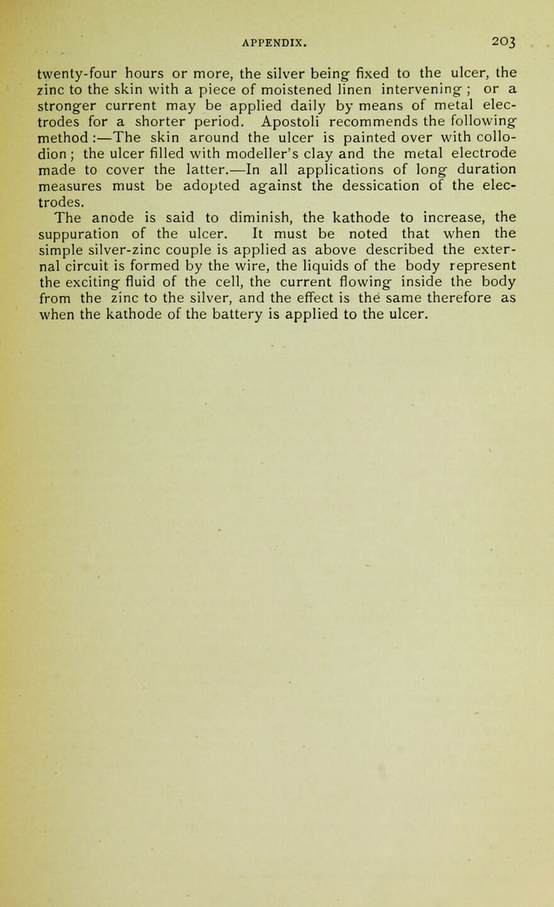 twenty-four hours or more, the silver being fixed to the ulcer, the zinc to the skin with a piece of moistened linen intervening ; or a stronger current may be applied daily by means of metal elec- trodes for a shorter period. Apostoli recommends the following method :—The skin around the ulcer is painted over with collo- dion; the ulcer filled with modeller's clay and the metal electrode made to cover the latter.—In all applications of long duration measures must be adopted against the dessication of the elec- trodes. The anode is said to diminish, the kathode to increase, the suppuration of the ulcer. It must be noted that when the simple silver-zinc couple is applied as above described the exter- nal circuit is formed by the wire, the liquids of the body represent the exciting fluid of the cell, the current flowing inside the body from the zinc to the silver, and the effect is the same therefore as when the kathode of the battery is applied to the ulcer.