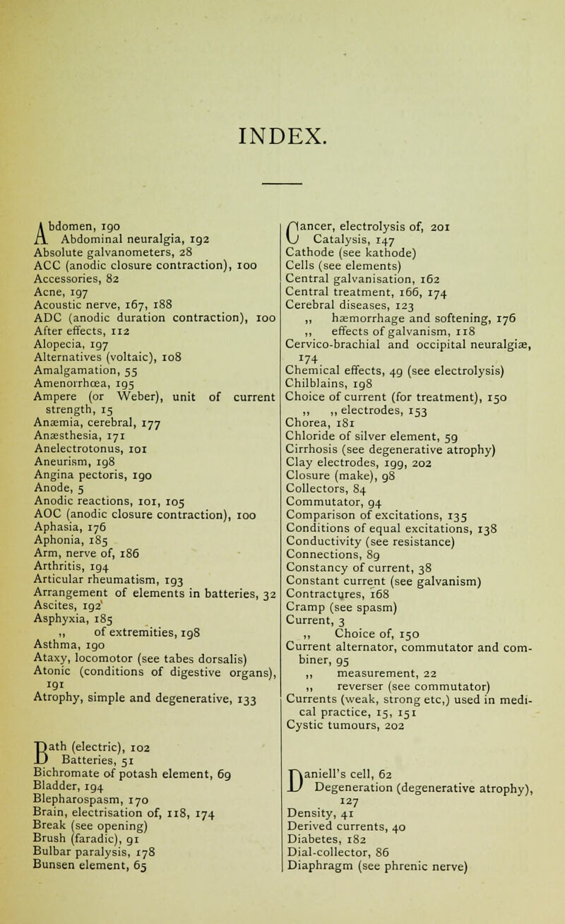 INDEX. Abdomen, igo Abdominal neuralgia, ig2 Absolute galvanometers, 28 ACC (anodic closure contraction), 100 Accessories, 82 Acne, 197 Acoustic nerve, 167, 188 ADC (anodic duration contraction), 100 After effects, ri2 Alopecia, ig7 Alternatives (voltaic), 108 Amalgamation, 55 Amenorrhcea, r95 Ampere (or Weber), unit of current strength, 15 Anaemia, cerebral, 177 Anaesthesia, 171 Anelectrotonus, 101 Aneurism, 198 Angina pectoris, igo Anode, 5 Anodic reactions, 101, 105 AOC (anodic closure contraction), 100 Aphasia, 176 Aphonia, 185 Arm, nerve of, 186 Arthritis, ig4 Articular rheumatism, ig3 Arrangement of elements in batteries, 32 Ascites, ig2' Asphyxia, 185 ,, of extremities, 198 Asthma, 190 Ataxy, locomotor (see tabes dorsalis) Atonic (conditions of digestive organs), 191 Atrophy, simple and degenerative, 133 Bath (electric), 102 Batteries, 51 Bichromate of potash element, 6g Bladder, 194 Blepharospasm, 170 Brain, electrisation of, 118, 174 Break (see opening) Brush (faradic), gi Bulbar paralysis, 178 Bunsen element, 65 Cancer, electrolysis of, 201 Catalysis, 147 Cathode (see kathode) Cells (see elements) Central galvanisation, 162 Central treatment, 166, 174 Cerebral diseases, 123 ,, haemorrhage and softening, 176 ,, effects of galvanism, 118 Cervico-brachial and occipital neuralgia;, 174. Chemical effects, 4g (see electrolysis) Chilblains, ig8 Choice of current (for treatment), 150 ,, „ electrodes, 153 Chorea, 181 Chloride of silver element, 5g Cirrhosis (see degenerative atrophy) Clay electrodes, igg, 202 Closure (make), g8 Collectors, 84 Commutator, g4 Comparison of excitations, 135 Conditions of equal excitations, 138 Conductivity (see resistance) Connections, 89 Constancy of current, 38 Constant current (see galvanism) Contractures, 168 Cramp (see spasm) Current, 3 ,, Choice of, 150 Current alternator, commutator and com- biner, g5 ,, measurement, 22 ,, reverser (see commutator) Currents (weak, strong etc,) used in medi- cal practice, 15, 151 Cystic tumours, 202 Daniell's cell, 62 Degeneration (degenerative atrophy), 127 Density, 41 Derived currents, 40 Diabetes, 182 Dial-collector, 86 Diaphragm (see phrenic nerve)