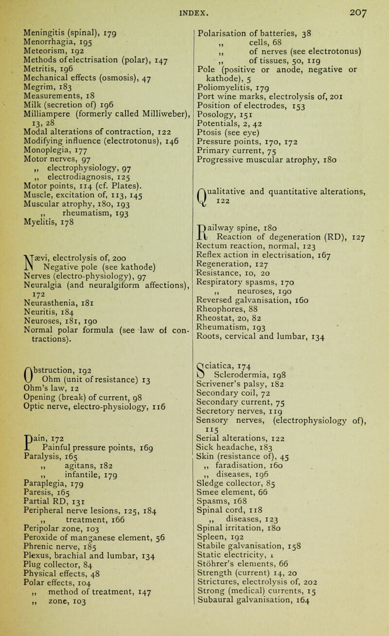 Meningitis (spinal), 179 Menorrhagia, 195 Meteorism, 192 Methods of electrisation (polar), 147 Metritis, ig6 Mechanical effects (osmosis), 47 Megrim, 183 Measurements, 18 Milk (secretion of) 196 Milliampere (formerly called Milliweber), 13,28 Modal alterations of contraction, 122 Modifying influence (electrotonus), 146 Monoplegia, 177 Motor nerves, 97 ,, electrophysiology, 97 ,, electrodiagnosis, 125 Motor points, 114 (cf. Plates). Muscle, excitation of, 113, 145 Muscular atrophy, 180, ig3 ,, rheumatism, 193 Myelitis, 178 Naevi, electrolysis of, 200 Negative pole (see kathode) Nerves (electro-physiology), 97 Neuralgia (and neuralgiform affections), 172 Neurasthenia, 181 Neuritis, 184 Neuroses, 181, 190 Normal polar formula (see law of con- tractions). Obstruction, 192 Ohm (unit of resistance) 13 Ohm's law, 12 Opening (break) of current, 98 Optic nerve, electro-physiology, 116 Pain, 172 Painful pressure points, 169 Paralysis, 165 ,, agitans, 182 ,, infantile, 179 Paraplegia, 179 Paresis, 165 Partial RD, 131 Peripheral nerve lesions, 125, 184 „ treatment, 166 Peripolar zone, 103 Peroxide of manganese element, 56 Phrenic nerve, 185 Plexus, brachial and lumbar, 134 Plug collector, 84 Physical effects, 48 Polar effects, 104 ,, method of treatment, 147 ,, zone, 103 Polarisation of batteries, 38 „ cells, 68 ,, of nerves (see electrotonus) ,, of tissues, 50, 119 Pole (positive or anode, negative or kathode), 5 Poliomyelitis, r7g Port wine marks, electrolysis of, 201 Position of electrodes, 153 Posology, 151 Potentials, 2, 42 Ptosis (see eye) Pressure points, 170, 172 Primary current, 75 Progressive muscular atrophy, 180 Q ualitative and quantitative alterations, 122 Railway spine, 180 Reaction of degeneration (RD), 127 Rectum reaction, normal, 123 Reflex action in electrisation, 167 Regeneration, 127 Resistance, 10, 20 Respiratory spasms, 170 ,, neuroses, igo Reversed galvanisation, 160 Rheophores, 88 Rheostat, 20, 82 Rheumatism, 193 Roots, cervical and lumbar, 134 Sciatica, 174 Sclerodermia, 198 Scrivener's palsy, 182 Secondary coil, 72 Secondary current, 75 Secretory nerves, ng Sensory nerves, (electrophysiology of), 115 Serial alterations, 122 Sick headache, 183 Skin (resistance of), 45 ,, faradisation, r6o ,, diseases, rg6 Sledge collector, 85 Smee element, 66 Spasms, 168 Spinal cord, ir8 ,, diseases, 123 Spinal irritation, 180 Spleen, ig2 Stabile galvanisation, 158 Static electricity, 1 Stohrer's elements, 66 Strength (current) 14, 20 Strictures, electrolysis of, 202 Strong (medical) currents, 15 Subaural galvanisation, 164