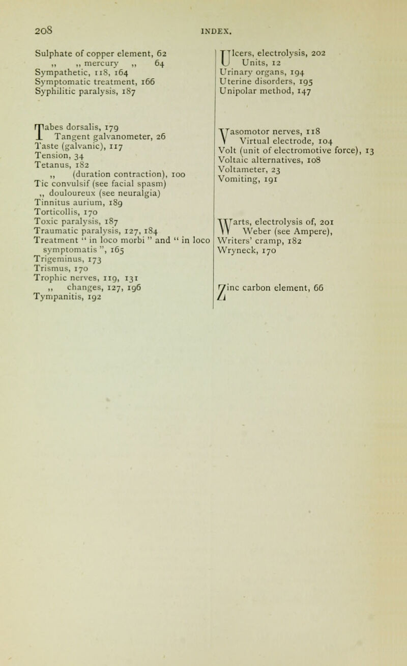 Sulphate of copper element, 62 ,, „ mercury ,, 64 Sympathetic, 118, 164 Symptomatic treatment, 166 Syphilitic paralysis, 187 Tabes dorsalis, 179 Tangent galvanometer, 26 Taste (galvanic), 117 Tension, 34 Tetanus, 182 ,, (duration contraction), 100 Tic convulsif (see facial spasm) ,, douloureux (see neuralgia) Tinnitus aurium, 1S9 Torticollis, 170 Toxic paralysis, 187 Traumatic paralysis, 127, 184 Treatment  in loco morbi  and  in loco symptomatis , 165 Trigeminus, 173 Trismus, 170 Trophic nerves, 119, 131 ,, changes, 127, 196 Tympanitis, ig2 Ulcers, electrolysis, 202 Units, 12 Urinary organs, 194 Uterine disorders, rg5 Unipolar method, 147 Vasomotor nerves, 118 Virtual electrode, 104 Volt (unit of electromotive force), 13 Voltaic alternatives, 108 Voltameter, 23 Vomiting, 191 Warts, electrolysis of, 201 Weber (see Ampere), Writers' cramp, 182 Wryneck, 170 Zinc carbon element, 66