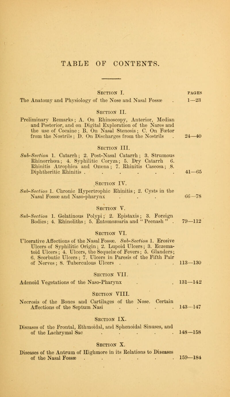 TABLE OF CONTENTS. Section I. The Anatomy and Physiology of the Nose and Nasal Fossa? PAGES 1—23 Section II. Preliminary Remarks; A. On Rhinoscopy, Anterior, Median and Posterior, and on Digital Exploration of the Nares and the use of Cocaine; B. On Nasal Stenosis; C. On Fcetor from the Nostrils ; D. On Discharges from the Nostrils 24—40 Section III. Sub-Section 1. Catarrh; 2. Post-Nasal Catarrh; 3. Strumous Rhinorrhcea; 4. Syphilitic Coryza; 5. Dry Catarrh 6. Rhinitis Atrophica and Ozsena; 7. Rhinitis Caseosa; .8. Diphtheritic Rhinitis ...... 41 -65 Section IV. Sub-Sect ion 1. Chronic Hypertrophic Rhinitis; 2. Cysts in the Nasal Fossae and Naso-pharynx ... SG —78 Section V. Sub-Section 1. Gelatinous Polypi; 2. Epistaxis; 3. Foreign Bodies; 4. Rhinoliths ; 5. Entomozoaria and  Peenash  . 79—112 Section VI. Ulcerative Affections of the Nasal Fossae. Sub-Section 1. Erosive Ulcers of Syphilitic Origin; 2. Lupoid Ulcers; 3. Eczema- toid Ulcers; 4. Ulcers, the Sequela?of Fevers; 5. Glanders; 6. Scorbutic Ulcers; 7. Ulcers in Paresis of the Fifth Pair of Nerves; 8. Tuberculous Ulcers .... 113—130 Section VII. Adenoid Vegetations of the Naso-Pharynx 131—142 Section VIII. Necrosis of the Bones and Cartilages of the Nose. Certain Affections of the Septum Nasi .... 143—147 Section IX. Diseases of the Frontal, Ethmoidal, and Sphenoidal Sinuses, and of the Lachrymal Sac ..... 148—158 Section X. Diseases of the Antrum of Highmore in its Relations to Diseases of the Nasal Fossae ...... 159—184