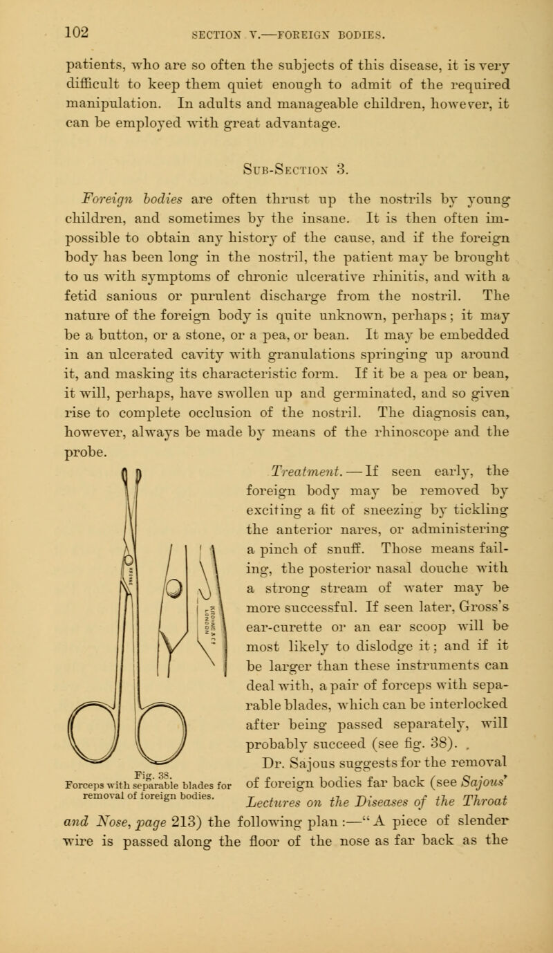 SECTION V. FOREIGN BODIE; patients, who are so often the subjects of this disease, it is very difficult to keep them quiet enough to admit of the required manipulation. In adults and manageable children, however, it can be employed with great advantage. Sub-Section 3. Foreign bodies are often thrust up the nostrils by young children, and sometimes by the insane. It is then often im- possible to obtain any history of the cause, and if the foreign body has been long in the nostril, the patient may be brought to us with symptoms of chronic ulcerative rhinitis, and with a fetid sanious or purulent discharge from the nostril. The nature of the foreign body is quite unknown, perhaps; it may be a button, or a stone, or a pea, or bean. It may be embedded in an ulcerated cavity with granulations springing up around it, and masking its characteristic form. If it be a pea or bean, it will, perhaps, have swollen up and germinated, and so given rise to complete occlusion of the nostril. The diagnosis can, however, always be made by means of the rhinoscope and the probe. Treatment. — If seen early, the foreign body may be removed by exciting a fit of sneezing by tickling the anterior nares, or administering* a pinch of snuff. Those means fail- ing, the posterior nasal douche with a strong stream of water may be more successful. If seen later, Gross's ear-curette or an ear scoop will be most likely to dislodge it; and if it be larger than these instruments can deal with, a pair of forceps with sepa- rable blades, which can be interlocked after being passed separately, will probably succeed (see fig. 38). , Dr. Sajous suggests for the removal of foreign bodies far back (see Sajous' Lectures on the Diseases of the Throat and Nose, page 213) the following plan :— A piece of slender wire is passed along the floor of the nose as far back as the Fig. 38. Forceps with separable blades for removal of foreign bodies.