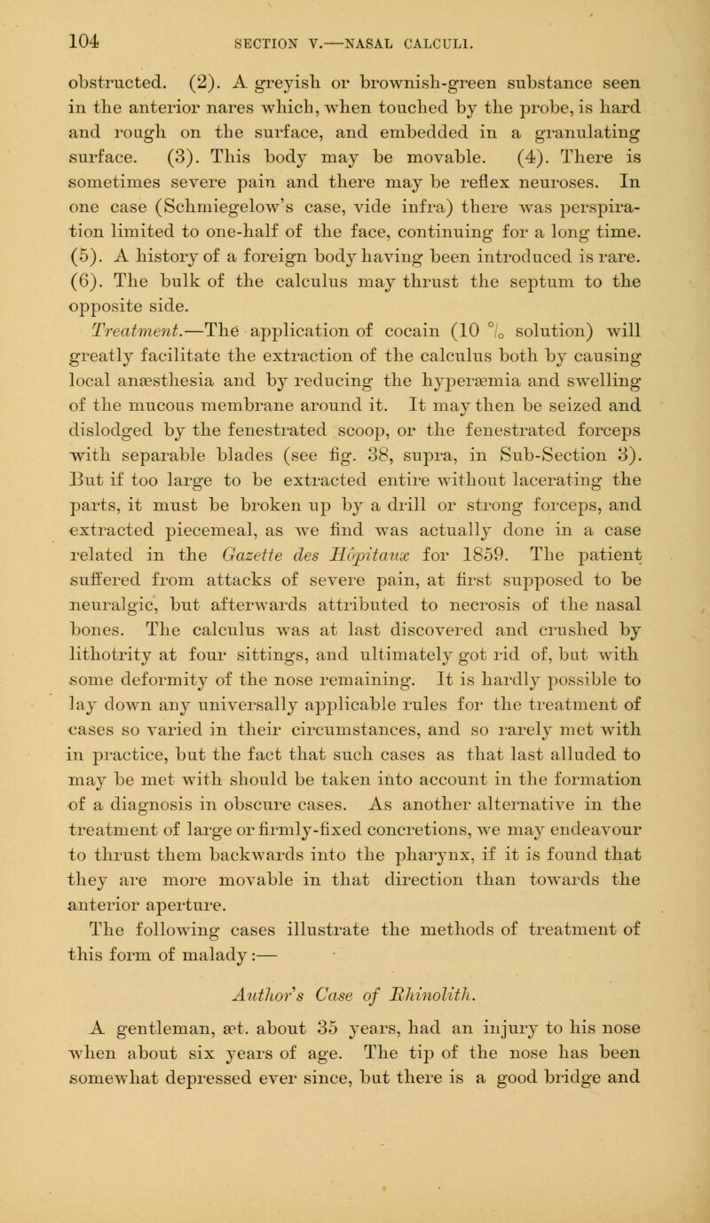 obstructed. (2). A greyish or brownish-green substance seen in the anterior nares which, when touched by the probe, is hard and rough on the surface, and embedded in a granulating surface. (3). This body may be movable. (4). There is sometimes severe pain and there may be reflex neuroses. In one case (Schmiegelow's case, vide infra) there was perspira- tion limited to one-half of the face, continuing for a long time. (5). A history of a foreign body having been introduced is rare. (6). The bulk of the calculus may thrust the septum to the opposite side. Treatment.—The application of cocain (10 °/0 solution) will greatly facilitate the extraction of the calculus both by causing local anaesthesia and by reducing the hyperemia and swelling of the mucous membrane around it. It may then be seized and dislodged by the fenestrated scoop, or the fenestrated forceps with separable blades (see fig. 38, supra, in Sub-Section 3). But if too large to be extracted entire without lacerating the parts, it must be broken up by a drill or strong forceps, and extracted piecemeal, as we find was actually done in a case related in the Gazette des Hopitaux for 1859. The patient suffered from attacks of severe pain, at first supposed to be neuralgic, but afterwards attributed to necrosis of the nasal bones. The calculus Avas at last discovered and crushed by lithotrity at four sittings, and ultimately got rid of, but with some deformity of the nose remaining. It is hardly possible to lay down any universally applicable rules for the treatment of cases so varied in their circumstances, and so rarely met with in practice, but the fact that such cases as that last alluded to may be met with should be taken into account in the formation of a diagnosis in obscure cases. As another alternative in the treatment of large or firmly-fixed concretions, we may endeavour to thrust them backwards into the pharynx, if it is found that they are more movable in that direction than towards the anterior aperture. The following cases illustrate the methods of treatment of this form of malady :— Author s Case of Rhinolith. A gentleman, set. about 35 years, had an injury to his nose when about six years of age. The tip of the nose has been somewhat depressed ever since, but there is a good bridge and