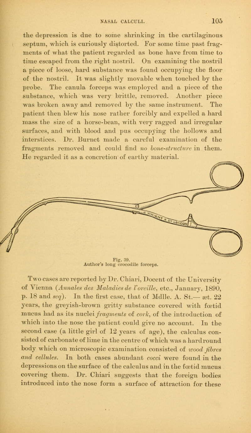 the depression is due to some shrinking in the cartilaginous septum, which is curiously distorted. For some time past frag- ments of what the patient regarded as bone have from time to time escaped from the right nostril. On examining the nostril a piece of loose, hard substance was found occupying the floor of the nostril. It was slightly movable when touched by the probe. The canula forceps was employed and a piece of the substance, which was very brittle, removed. Another piece was broken away and removed by the same instrument. The patient then blew his nose rather forcibty and expelled a hard mass the size of a horse-bean, with very ragged and irregular surfaces, and with blood and pus occupj'ing the hollows and interstices. Dr. Burnet made a careful examination of the fragments removed and could find no hone-structure in them. He regarded it as a concretion- of earthy material. Tig. 39. Author's long crocodile forceps. Two cases are reported by Dr. Chiari, Docent of the University of Vienna {Annates des Maladies de Voreille, etc., January, 1890, p. 18 and seq). In the first case, that of Mdlle. A. St.— a3t. 22 years, the greyish-brown gritty substance covered with foetid mucus had as its nuclei fragments of cork, of the introduction of which into the nose the patient could give no account. In the second case (a little girl of 12 years of age), the calculus con- sisted of carbonate of lime in the centre of which was a hard round body which on microscopic examination consisted of icood fibres and cellules. In both cases abundant cocci were found in the depressions on the surface of the calculus and in the foetid mucus covering them. Dr. Chiari suggests that the foreign bodies introduced into the nose form a surface of attraction for these