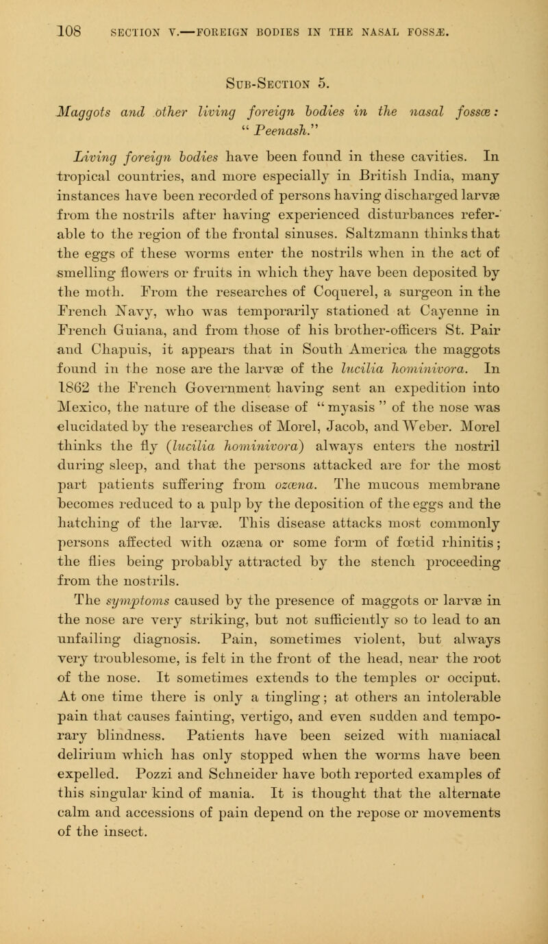 Sub-Section 5. Maggots and other living foreign bodies in the nasal fosses:  Peenash.'>'> Living foreign bodies have been found in these cavities. In tropical countries, and more especially in British India, many instances have been recorded of persons having discharged larvae from the nostrils after having experienced disturbances refer- able to the region of the frontal sinuses. Saltzmann thinks that the eggs of these worms enter the nostrils when in the act of smelling flowers or fruits in which they have been deposited by the moth. From the researches of Coquerel, a surgeon in the French Navy, who was temporarily stationed at Cayenne in French Guiana, and from those of his brother-officers St. Pair and Chapuis, it appears that in South America the maggots found in the nose are the larva? of the lucilia hominivora. In 1862 the French Government having sent an expedition into Mexico, the nature of the disease of  myasis  of the nose was elucidated by the researches of Morel, Jacob, and Weber. Morel thinks the fly (lucilia hominivora) always enters the nostril during sleep, and that the persons attacked are for the most part patients suffering from ozcena. The mucous membrane becomes reduced to a pulp by the deposition of the eggs and the hatching of the larvae. This disease attacks most commonly persons affected with ozaena or some form of foetid rhinitis; the flies being probably attracted by the stench proceeding from the nostrils. The symptoms caused by the presence of maggots or larvae in the nose are very striking, but not sufficiently so to lead to an unfailing diagnosis. Pain, sometimes violent, but always very troublesome, is felt in the front of the head, near the root of the nose. It sometimes extends to the temples or occiput. At one time there is only a tingling; at others an intolerable pain that causes fainting, vertigo, and even sudden and tempo- rary blindness. Patients have been seized with maniacal delirium which has only stopped when the worms have been expelled. Pozzi and Schneider have both reported examples of this singular kind of mania. It is thought that the alternate calm and accessions of pain depend on the repose or movements of the insect.